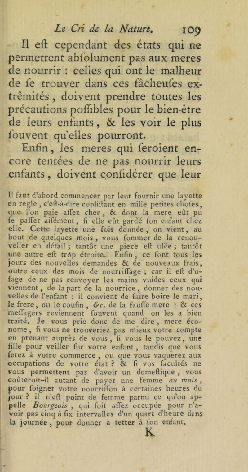 ïl eft cependant des états qui ne permettent absolument pas aux meres de nourrir : celles qui ont le malheur de fe trouver dans ces fâcheufes ex- trémités , doivent prendre toutes les précautions poSïibles pour le bien-être de leurs enfants, & les voir le plus Souvent quelles pourront. Enfin, les meres qui feroient en- core tentées de ne pas nourrir leurs enfants ? doivent çonlidérer que leur U faut d’abord commencer par leur fournir une layette en réglé , c’eft-à-dire confiftant en mille petites chofes, que l’on paie affez cher, & dont la mere eût pu fe palfer aifément, fi elle eût gardé fon enfant chez elle. Cette layette une fois donnée , on vient, au bout de quelques mois, vous fommer de la renou- veller en détail -, tantôt une piece eft ufée ; tantôt une autre eft trop étroite. Enfin , ce font tous les jours des nouvelles demandes & de nouveaux frais, outre ceux des mois de nourriffage ; car il eft d’u- fage de ne pas renvoyer les mains vuides ceux qui viennent, de la part de la nourrice , donner des nou- velles de l’enfant : il convient de faire boire le mari, le ftere, ou le coufin , &c. de la fauffe mere : & ces meflagers reviennent fouvent quand on les a bien traité. Je vous prie donc de me dire , mere éco- nome , fi vous ne trouveriez pas mieux votre compte en prenant auprès de vous, fi vous le pouvez, une fille pour veiller fur votre enfant, tandis que vous ferez à votre commerce , ou que vous vaquerez aux occupations de votre état ? & fi vos facultés ne vous permettent pas d’avoir un domeftique , vous coûteroit-il autant de payer une femme au mois , pour foigner votre nourrilfon à certaines heures du jour ? il n’eft point de femme parmi ce qu’on ap- pelle Bourgeois , qui foit afl'ez occupée pour n’a- voir pas cinq à fix intervalles d’un quart d’heure dtns la journée , pour donner à tetter à fon enfant, K