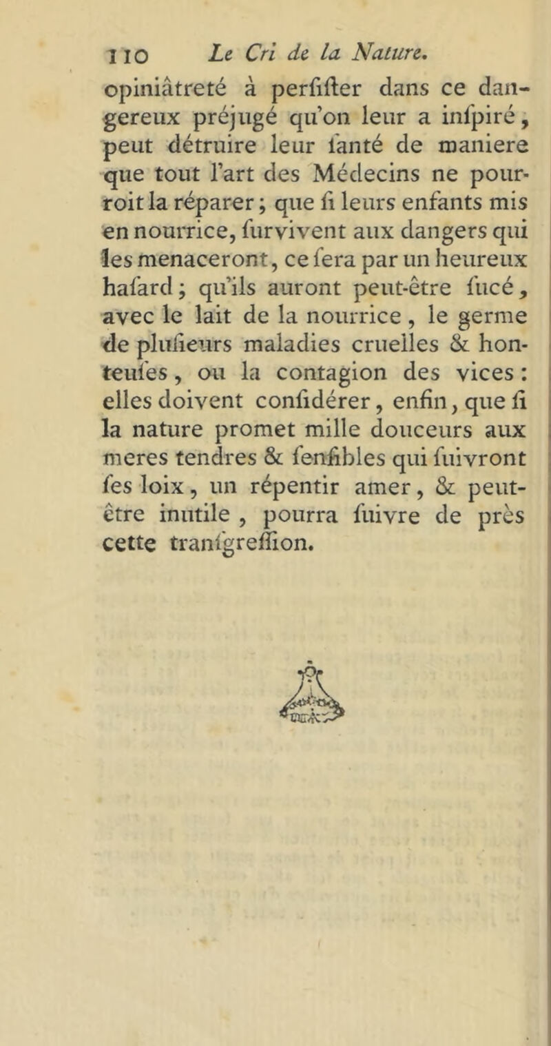 opiniâtreté à perfilter dans ce dan- gereux préjugé quon leur a infpiré, peut détruire leur lanté de maniéré que tout l’art des Médecins ne pour- roitla réparer ; que li leurs enfants mis en nourrice, furvivent aux dangers qui les menaceront, ce fera par un heureux hafard ; qu’ils auront peut-être fucé, avec le lait de la nourrice , le germe de pliïfieurs maladies cruelles & hon- teules, ou la contagion des vices : elles doivent confidérer, enfin, que li la nature promet mille douceurs aux meres tendres & fenfibles qui fuivront fes loix, un répentir amer, & peut- être inutile , pourra fuivre de près cette tranigrelîion.