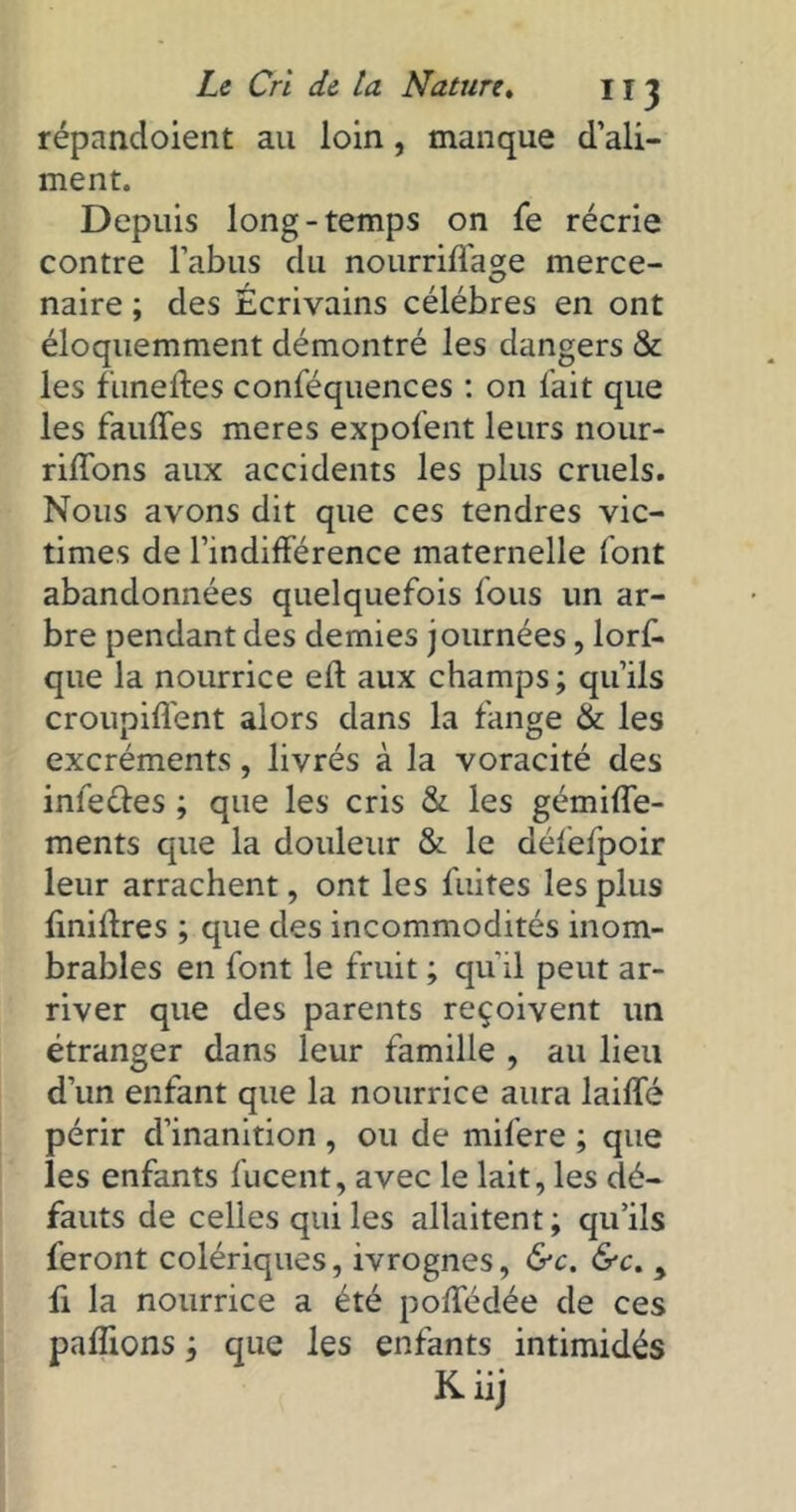 répandoient au loin, manque d’ali- ment. Depuis long-temps on fe récrie contre l’abus du nourriflage merce- naire ; des Ecrivains célébrés en ont éloquemment démontré les dangers & les funeftes conféquences : on l'ait que les fauffes meres expofent leurs nour- riffons aux accidents les plus cruels. Nous avons dit que ces tendres vic- times de l’indifférence maternelle l'ont abandonnées quelquefois fous un ar- bre pendant des demies journées , lorf- que la nourrice elt aux champs; qu’ils croupifl'ent alors dans la fange & les excréments, livrés à la voracité des inle&es ; que les cris & les gémiffe- ments que la douleur & le défefpoir leur arrachent, ont les fuites les plus finidres ; que des incommodités inom- brables en font le fruit ; qu'il peut ar- river que des parents reçoivent un étranger dans leur famille , au lieu d’un enfant que la nourrice aura lailfé périr d’inanition , ou de mifere ; que les enfants fucent, avec le lait, les dé- fauts de celles qui les allaitent ; qu’ils feront colériques, ivrognes, &c. &c. y fi la nourrice a été poffédée de ces paffions ; que les enfants intimidés Kiij