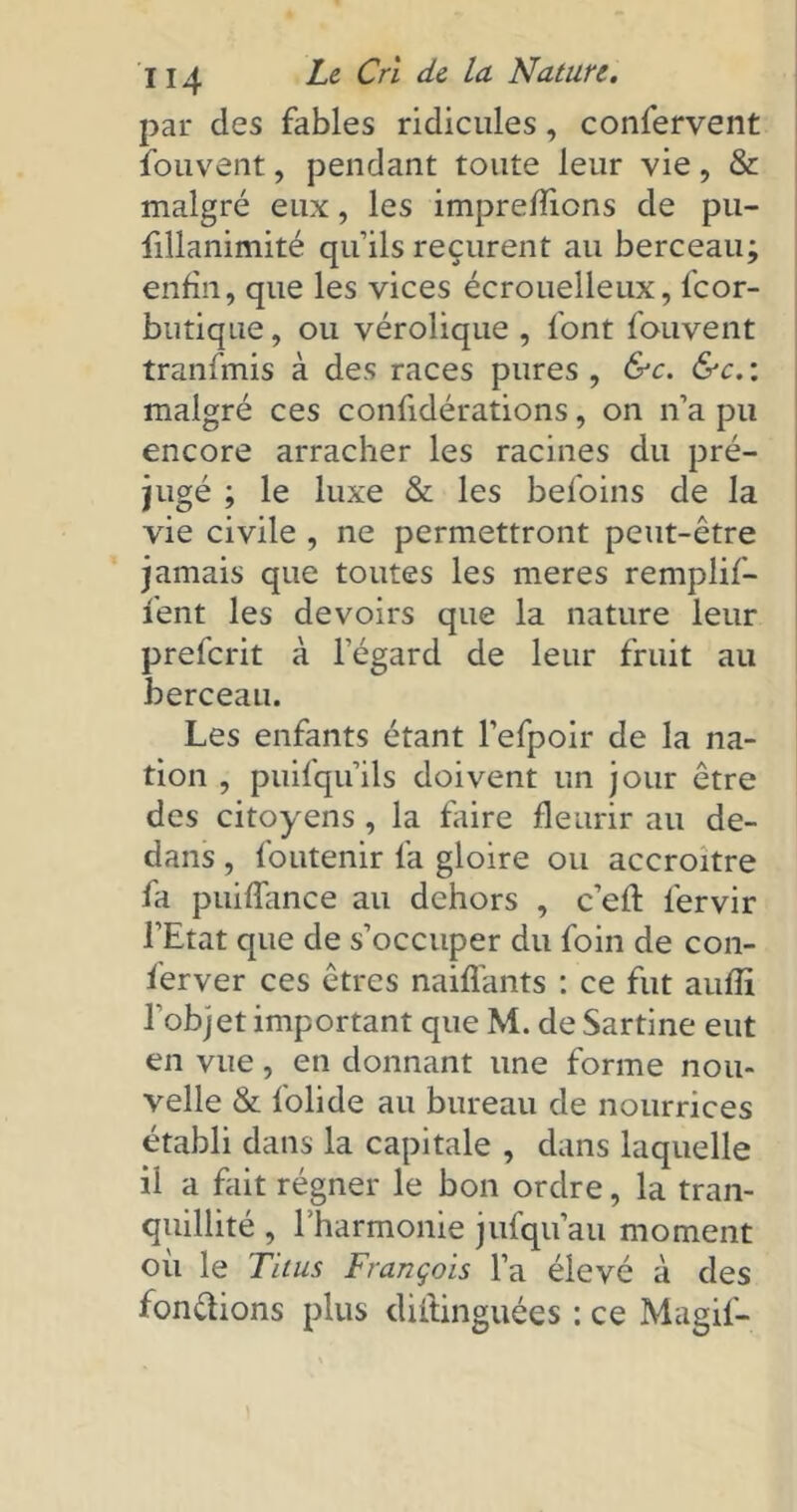 par des fables ridicules, confervent fouvent, pendant toute leur vie, & malgré eux, les impreflions de pu- fillanimité qu’ils reçurent au berceau; enfin, que les vices écrouelleux, fcor- butique, ou vérolique , font fouvent tranfmis à des races pures , &c. &c. : malgré ces confidérations, on n’a pu encore arracher les racines du pré- jugé ; le luxe & les befoins de la vie civile , ne permettront peut-être jamais que toutes les meres remplif- fent les devoirs que la nature leur prefcrit à l’égard de leur fruit au berceau. Les enfants étant l’efpoir de la na- tion , puifqu’ils doivent un jour être des citoyens , la faire fleurir au de- dans , foutenir fa gloire ou accroître fa puiflance au dehors , c’eft i'ervir l’Etat que de s’occuper du foin de con- ferver ces êtres naiflants : ce fut auflî l’objet important que M. de Sartine eut en vue, en donnant une forme nou- velle & folide au bureau de nourrices établi dans la capitale , dans laquelle il a fait régner le bon ordre, la tran- quillité , l'harmonie jufqu’au moment où le Titus François l’a élevé à des fondions plus diitinguées : ce Magif-