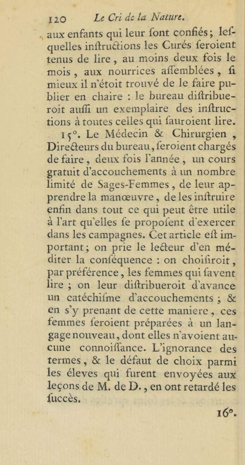 aux enfants qui leur font confiés ; les- quelles inftruétions les Curés feroient tenus de lire , au moins deux fois le mois , aux nourrices alfemblées , fi mieux il n’étoit trouvé de le faire pu- blier en chaire : le bureau dillribue- roit aufîi un exemplaire des inftruc- tions à toutes celles qui fauroient lire. i^°. Le Médecin & Chirurgien , Dire&eurs du bureau, feroient chargés de faire , deux fois l'année , un cours gratuit d’accouchements à un nombre limité de Sages-Femmes , de leur ap- prendre la manœuvre , de les inflruire enfin dans tout ce qui peut être utile à l’art quelles fe propofent d'exercer dans les campagnes. Cet article efl im- portant; on prie le leéteur d’en mé- diter la conféquence : on choifiroit, par préférence, les femmes qui favent lire ; on leur diftribueroit d’avance un catéchiime d'accouchements ; & en s’y prenant de cette maniéré , ces femmes feroient préparées à un lan- gage nouveau, dont elles n’avoient au- cune connoixiance. L’ignorance des termes, & le défaut de choix parmi les éleves qui furent envoyées aux leçons de M. de D., en ont retardé les Succès. 16°.