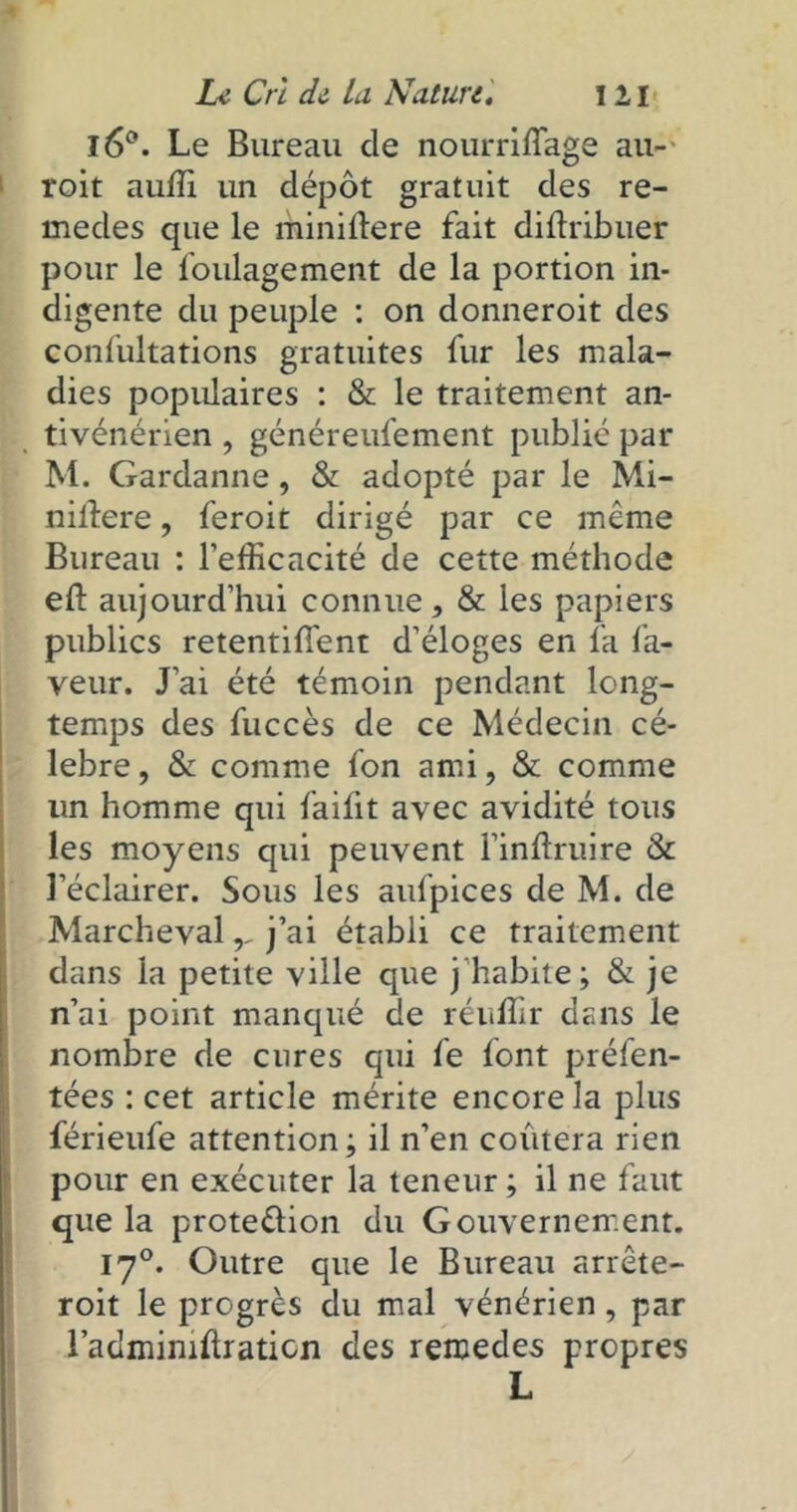 l6°. Le Bureau cle nourriffage au- roit auffi un dépôt gratuit des re- medes que le minillere fait distribuer pour le foulagement de la portion in- digente du peuple : on donneroit des confultations gratuites fur les mala- dies populaires : & le traitement an- tivénérien , généreufement publié par M. Gardanne, & adopté par le Mi- nilîere, feroit dirigé par ce meme Bureau : l’efficacité de cette méthode eft aujourd’hui connue, & les papiers publics retentiSSent d’éloges en fa la- veur. J’ai été témoin pendant long- temps des Succès de ce Médecin cé- lébré , & comme Son ami, & comme un homme qui faifit avec avidité tous les moyens qui peuvent l’inSlruire & l’éclairer. Sous les aufpices de M. de Marcheval,, j’ai établi ce traitement dans la petite ville que j'habite; & je n’ai point manqué de réuffir dans le nombre de cures qui fe font présen- tées : cet article mérite encore la plus férieufe attention; il n’en coûtera rien pour en exécuter la teneur ; il ne faut que la prote&ion du Gouvernement. 170. Outre que le Bureau arrête- roit le progrès du mal vénérien, par l’admimSiraticn des remedes propres L