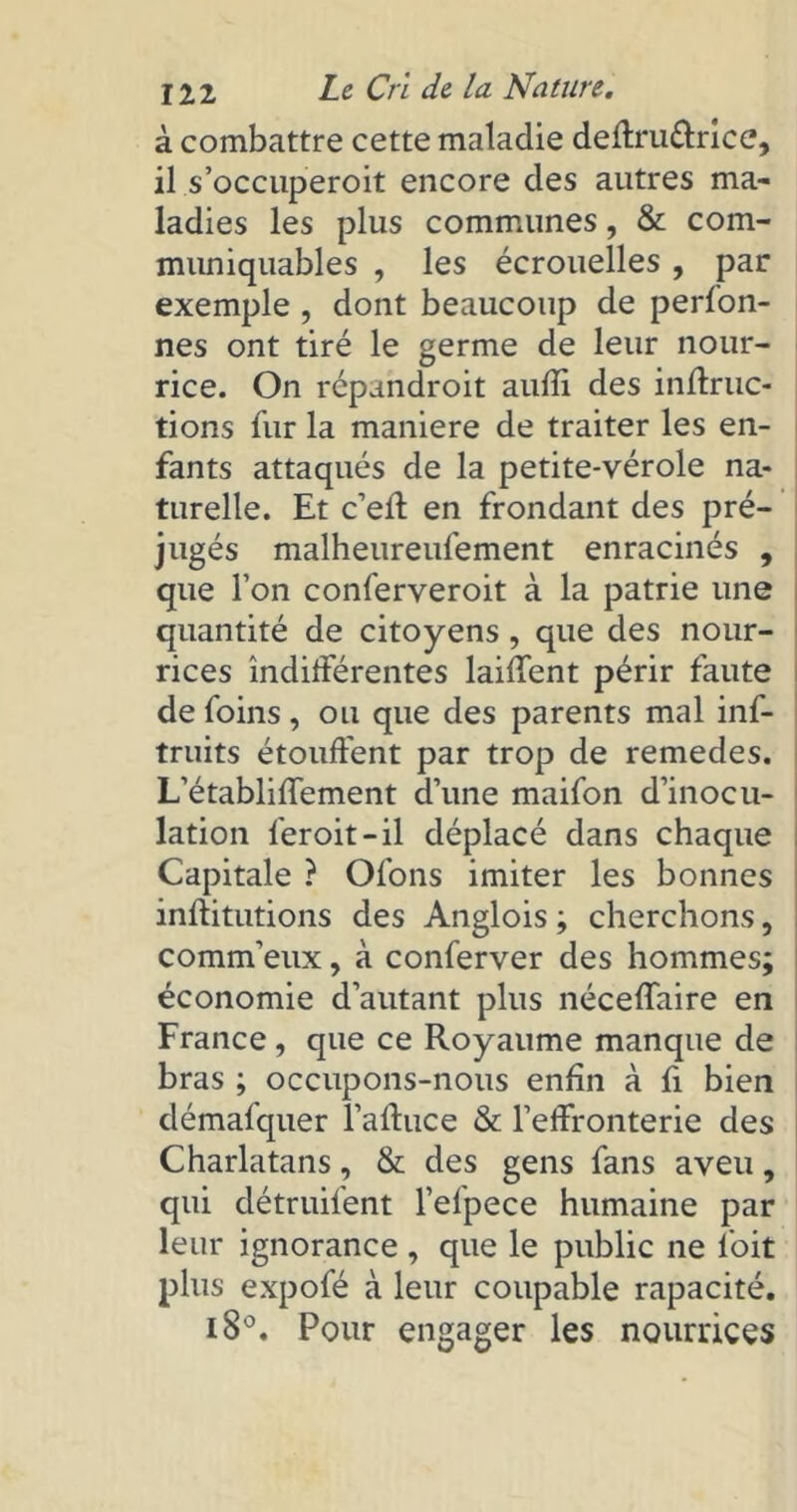 à combattre cette maladie deftru&rice, il s’occuperoit encore des autres ma- ladies les plus communes, & com- muniquables , les écrouelles , par exemple , dont beaucoup de perfon- nes ont tiré le germe de leur nour- rice. On répandroit aufïi des inflruc- tions fur la maniéré de traiter les en- fants attaqués de la petite-vérole na- turelle. Et c’ell en frondant des pré- jugés malheureufement enracinés , que l’on conferveroit à la patrie une quantité de citoyens , que des nour- rices indifférentes laiffent périr faute de foins, ou que des parents mal inf- truits étouffent par trop de remedes. L’établiffement d’une maifon d’inocu- lation feroit-il déplacé dans chaque Capitale ? Ofons imiter les bonnes inftitutions des Anglois ; cherchons, comm’eux, à conferver des hommes; économie d’autant plus néceffaire en France, que ce Royaume manque de bras ; occupons-nous enfin à fi bien démafquer l’afhice & l’effronterie des Charlatans, & des gens fans aveu, qui détruifent l’efpece humaine par leur ignorance , que le public ne l'oit plus expofé à leur coupable rapacité. i8°. Pour engager les nourrices