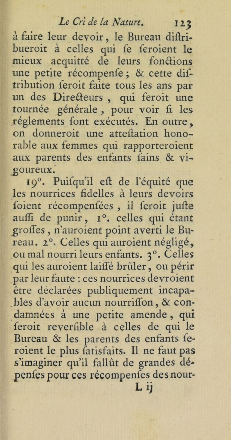 à faire leur devoir, le Bureau diftri- bueroit à celles qui fe feroient le mieux acquitté de leurs fondions une petite récompenfe ; & cette dif- tribution feroit faite tous les ans par lin des Diredeurs , qui feroit une tournée générale , pour voir li les réglements font exécutés. En outre, on donneroit une atteilation hono- rable aux femmes qui rapporteroient aux parents des enfants l'ains & vi- goureux. 190. Puifqu’il eft de l’équité que les nourrices fidelles à leurs devoirs foient récompenfées , il feroit jufte aulîi de punir, i°. celles qui étant grottes , n’auroient point averti le Bu- reau. 2°. Celles qui auroient négligé, ou mal nourri leurs enfants. 30. Celles qui les auroient laide brûler, ou périr par leur faute : ces nourrices devroient être déclarées publiquement incapa- bles d’avoir aucun nourriffon, & con- damnées à une petite amende , qui feroit reverlible à celles de qui le Bureau & les parents des enfants fe- roient le plus fatisfaits. Il ne faut pas s’imaginer qu’il fallût de grandes dé- penfes pour ces récompenfes des nour-