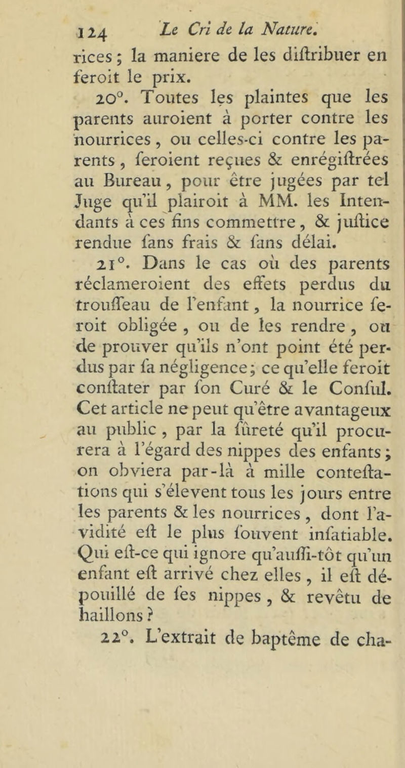 rices ; la maniéré de les diftribuer en feroit le prix. 20°. Toutes les plaintes que les parents auroient à porter contre les nourrices, ou celles-ci contre les pa- rents , feroient reçues & enrégilfrées au Bureau, pour être jugées par tel Juge qu’il plairoit à MM. les Inten- dants à ces fins commettre , & juftice rendue fans frais & fans délai. 2i°. Dans le cas où des parents réclameroient des effets perdus du trouffeau de l’enfant, la nourrice fe- roit obligée , ou de les rendre , on de prouver qu’ils n’ont point été per- dus par fa négligence; ce qu’elle feroit conflater par fon Curé & le Confùl. Cet article ne peut qu’être avantageux au public , par la fureté qu’il procu- rera à l’égard des nippes des enfants; on obviera par-là à mille contefta- tions qui s’élèvent tous les jours entre les parents & les nourrices , dont l’a- vidité eft le plus fonvent infatiable. Qui eft-ce qui ignore qu’aufîi-tôt qu’un enfant eft arrivé chez elles , il efl dé- pouillé de fes nippes, & revêtu de haillons ? 22°. L’extrait de baptême de cha-
