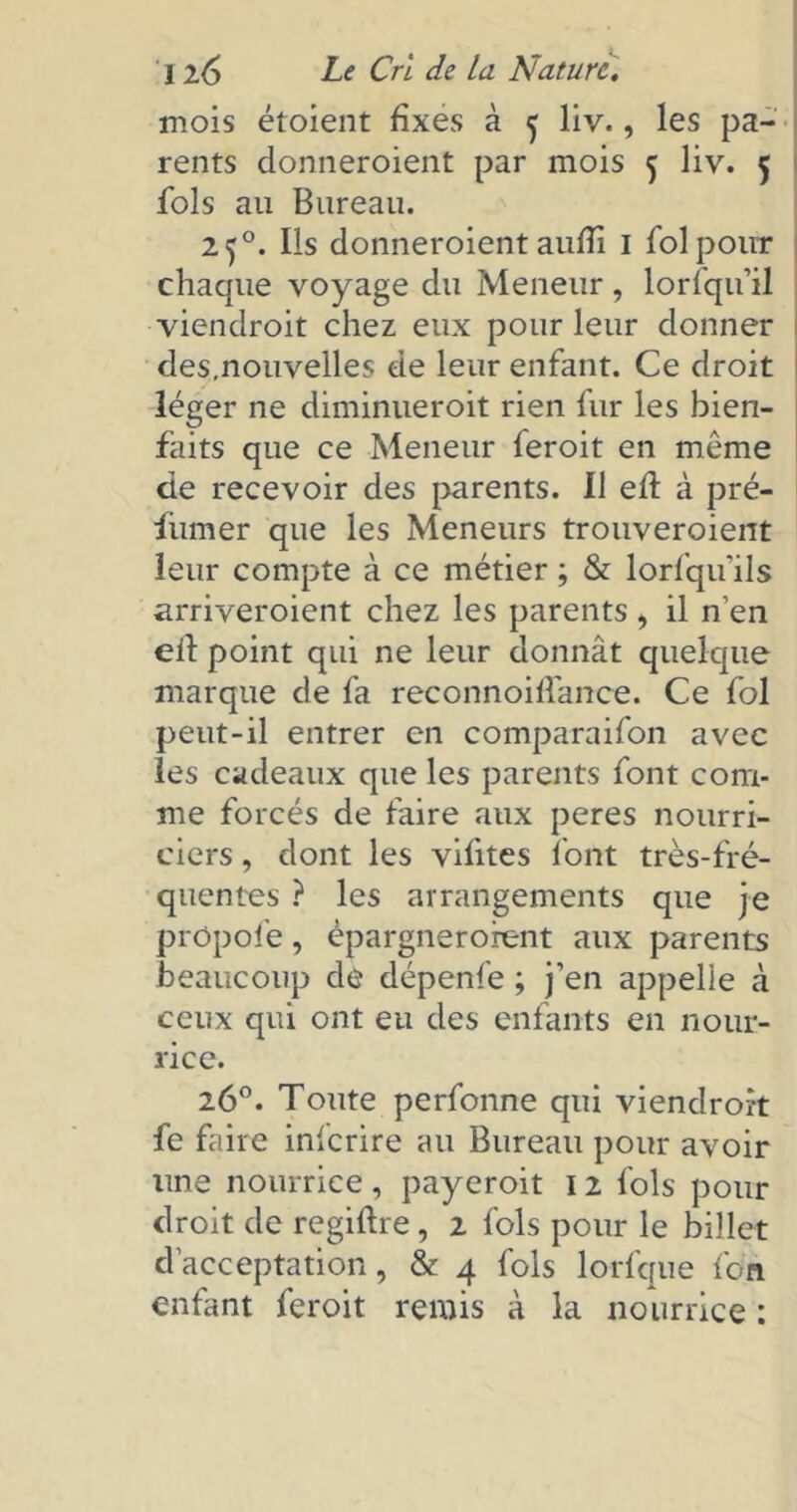 mois étoient fixes à 5 liv., les pa- rents donneroient par mois 5 liv. 5 fols au Bureau. 2 50. Ils donneroient aufîi 1 fol pour chaque voyage du Meneur, lorfqu’il viendroit chez eux pour leur donner des.nouvelles de leur enfant. Ce droit léger ne diminueroit rien fur les bien- faits que ce Meneur feroit en même de recevoir des parents. Il efl à pré- fumer que les Meneurs trouveraient leur compte à ce métier ; & lorsqu'ils arriveroient chez les parents , il n’en eil point qui ne leur donnât quelque marque de fa reconnoiffance. Ce fol peut-il entrer en comparaifon avec les cadeaux que les parents font com- me forcés de faire aux peres nourri- ciers , dont les vifites font très-fré- quentes ? les arrangements que je prôpofe, épargnerofent aux parents beaucoup de dépenfe ; j’en appelle à ceux qui ont eu des enfants en nour- rice. 26°. Toute perfonne qui viendront fe faire inlcrire au Bureau pour avoir une nourrice , payeroit 12 fols pour droit de regiftre , 2 fols pour le billet d’acceptation, & 4 fols lorfque fcn enfant feroit remis à la nourrice :