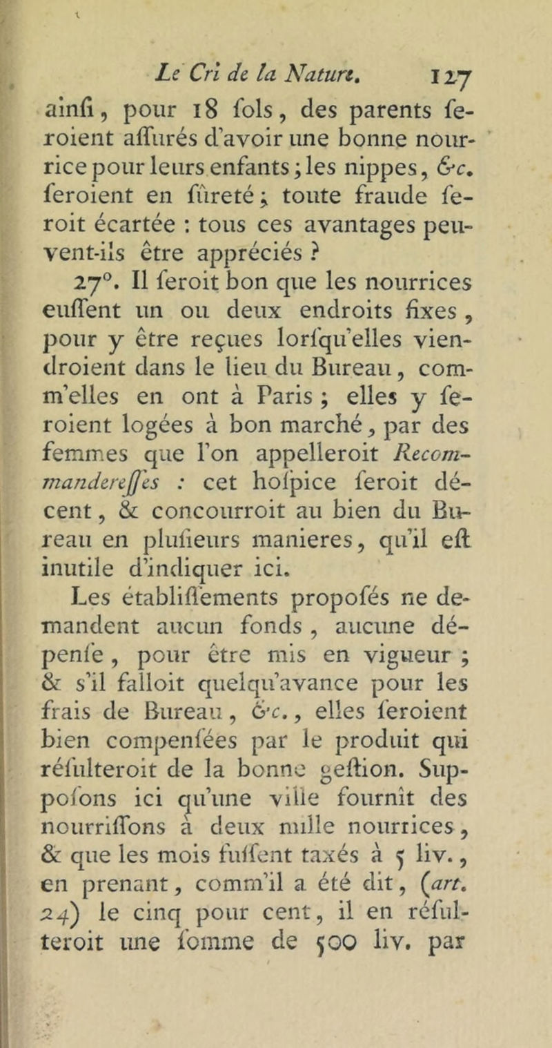 ainfi, pour 18 fols, des parents fe- roient affurés d’avoir une bonne nour- rice pour leurs enfants; les nippes, &c. feroient en fureté; toute fraude fe- roit écartée : tous ces avantages peu- vent-ils être appréciés ? 270. Il feroit bon que les nourrices euffent un ou deux endroits fixes , pour y être reçues lorfqu’elles vien- droient dans le lieu du Bureau, com- m’elles en ont à Paris ; elles y fe- roient logées à bon marché, par des femmes que l’on appelleroit Recom- rtiandereJJ'es : cet holpice feroit dé- cent , & concourroit au bien du Bu- reau en plufieurs maniérés, qu’il eft inutile d’indiquer ici. Les établiflements propofés ne de- mandent aucun fonds, aucune dé- penfe , pour être mis en vigueur ; & s’il falloit quelqu’avance pour les frais de Bureau, &c., elles feroient bien compenfées par le produit qui réfulteroit de la bonne geftion. Sup- pofons ici qu’une ville fournît des nourrifïons à deux nulle nourrices, & que les mois fuffent taxés à 5 liv., en prenant, comm’il a. été dit, {art. 24) le cinq pour cent, il en réful- teroit une fomme de 500 liv. par