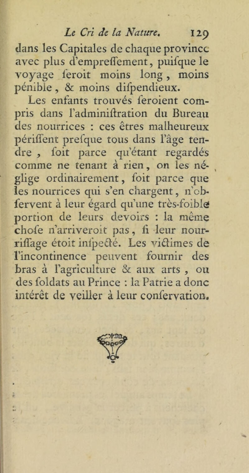 dans les Capitales de chaque province avec plus d’empreflement, puifque le voyage leroit moins long, moins pénible, & moins difpendieux. Les enfants trouvés l’eroient com- pris dans l’adminidration du Bureau des nourrices : ces êtres malheureux périffent prefque tous dans l’âge ten- dre , foit parce qu’étant regardés comme ne tenant à rien, on les né- glige ordinairement, foit parce que les nourrices qui s’en chargent, n’cb- fervent à leur égard qu’une très-foible portion de leurs devoirs : la même chofe n’arriveroit pas, li leur nour- riffage étoit inlpefté. Les viélimes de l’incontinence peuvent fournir des bras à l’agriculture & aux arts , ou des foldats au Prince : la Patrie a donc intérêt de veiller à leur confervation.