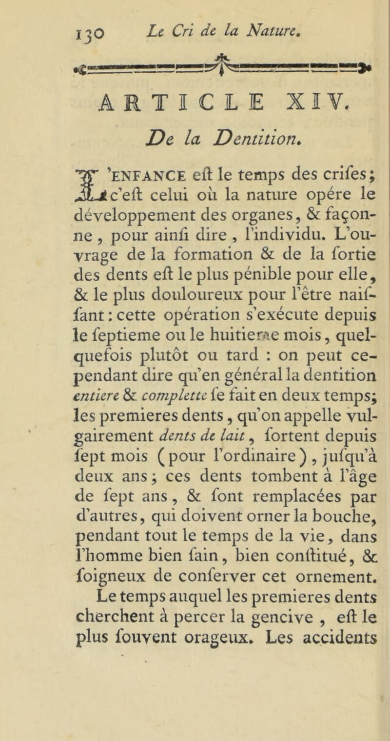 IjO «S— Le Cri de la Nature. ARTICLE XIV. De la Dentition. TjT 'enfance eft le temps des crifes; J&jtceû. celui où la nature opère le développement des organes, & façon- ne , pour ainù dire , l’individu. L’ou- vrage de la formation & de la fortie des dents eft le plus pénible pour elle, & le plus douloureux pour l’être naif- fant : cette opération s’exécute depuis le feptieme ou le huitième mois, quel- quefois plutôt ou tard : on peut ce- pendant dire qu’en général la dentition entière & complette fe fait en deux temps; les premières dents, qu’on appelle vul- gairement dents de lait, fortent depuis lept mois (pour l’ordinaire) , jufqu’à deux ans ; ces dents tombent à l’âge de fept ans, & font remplacées par d’autres, qui doivent orner la bouche, pendant tout le temps de la vie, dans l’homme bien fain, bien conftitué, & foigneux de conferver cet ornement. Le temps auquel les premières dents cherchent à percer la gencive , eft le plus fouvent orageux. Les accidents