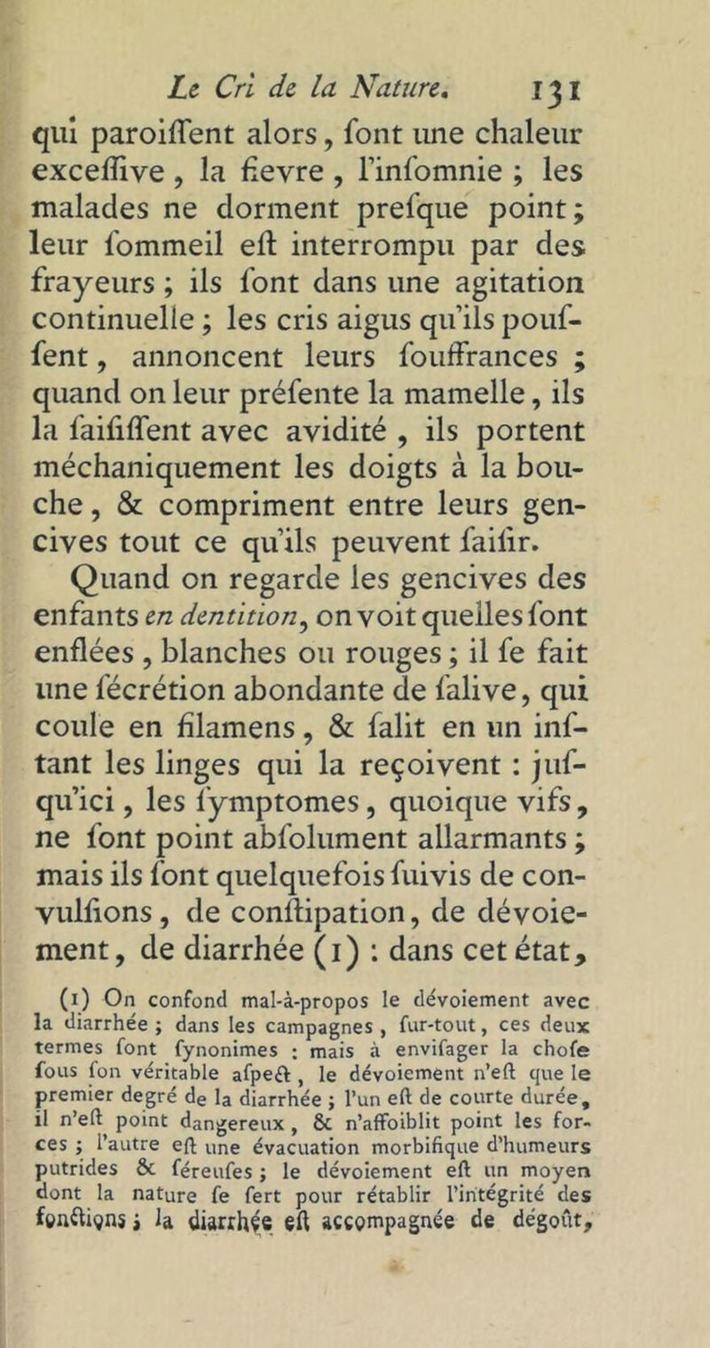 qui paroiffent alors, font une chaleur excefïive , la fevre , l’infomnie ; les malades ne dorment prefque point; leur fommeil eft interrompu par des frayeurs ; ils font dans une agitation continuelle ; les cris aigus qu’ils pouf- fent , annoncent leurs fouffrances ; quand on leur préfente la mamelle, ils la faifilTent avec avidité , ils portent méchaniquement les doigts à la bou- che , & compriment entre leurs gen- cives tout ce qu’ils peuvent failir. Quand on regarde les gencives des enfants en dentition, on voit quelles font enflées , blanches ou rouges ; il fe fait une fécrétion abondante de falive, qui coule en lilamens, & falit en un inf- tant les linges qui la reçoivent : juf- qu’ici, les fymptomes , quoique vifs, ne font point abfolument allarmants ; mais ils font quelquefois fuivis de con- vullions , de conftipation, de dévoie- ment, de diarrhée (i) : dans cet état, (i) On confond mal-à-propos le dévoiement avec la diarrhée ; dans les campagnes , fur-tout, ces deux termes font fynonimes : mais à envifager la chofe fous fon véritable afpeft, le dévoiement n’eft que le premier degré de la diarrhée ; l’un eft de courte durée, il n’eft point dangereux, & n’affoiblit point les for- ces ; l’autre eft une évacuation morbifique d’humeurs putrides & féreufes ; le dévoiement eft un moyen dont la nature fe fert pour rétablir l’intégrité des fenftigns t la diarrhée eft accompagnée de dégoût.