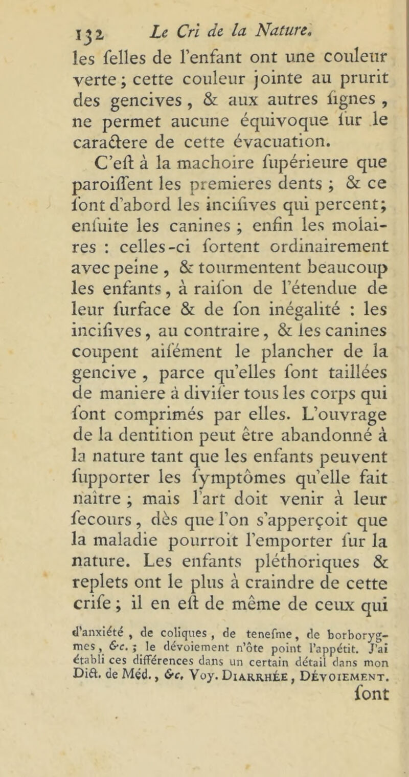 les Telles de l’enfant ont une couleur verte; cette couleur jointe au prurit des gencives , & aux autres lignes , ne permet aucune équivoque fur le caractère de cette évacuation. C’eft à la mâchoire fupérieure que paroifient les premières dents ; & ce l'ont d’abord les incifives qui percent; enfuite les canines ; enfin les molai- res : celles-ci fortent ordinairement avec peine , & tourmentent beaucoup les enfants, à raifon de l’étendue de leur furface & de Ton inégalité : les incifives, au contraire, & les canines coupent aifément le plancher de la gencive , parce quelles font taillées de maniéré à diviiér tous les corps qui font comprimés par elles. L’ouvrage de la dentition peut être abandonné à la nature tant que les enfants peuvent fupporter les fymptômes quelle fait naître ; mais l’art doit venir à leur fecours , dès que l’on s’apperçoit que la maladie pourroit l’emporter fur la nature. Les enfants pléthoriques & replets ont le plus à craindre de cette crife ; il en eft de même de ceux qui d'anxiété , de coliques , de tenefme, de borboryg- mes, &c. ; le dévoiement n’ôte point l’appétit. J’ai établi ces différences dans un certain détail dans mon Dift. de Méd., &c, Yoy. Diarrhée , Dévoiement. font
