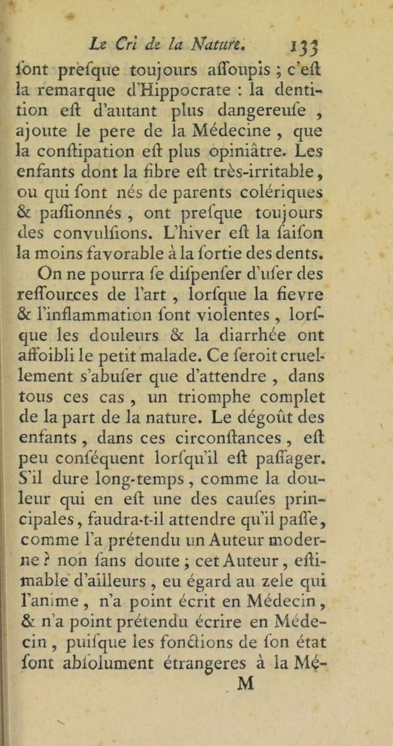 l'ont prefque toujours affoupis ; c’ed la remarque d'Hippocrate : la denti- tion ed d’autant plus dangereufe , ajoute le pere de la Médecine , que la condipation ed plus opiniâtre. Les enfants dont la fibre ed très-irritable, ou qui font nés de parents colériques & padionnés , ont prelque toujours des convuldons. L’hiver ed la faifon la moins favorable à la fortie des dents. On ne pourra fe dil'penfer d’ufer des redources de l’art , lorfque la fievre & l’indammation font violentes , lorf- que les douleurs & la diarrhée ont ad'oibli le petit malade. Ce feroit cruel- lement s’abufer que d’attendre , dans tous ces cas , un triomphe complet de la part de la nature. Le dégoût des enfants , dans ces circonlfances , ed peu conlequent lorfqu’il ed pafiager. S'il dure long-temps, comme la dou- leur qui en ed une des caufes prin- cipales, faudra-t-il attendre qu’il pade, comme l’a prétendu un Auteur moder- ne ? non fans doute; cet Auteur, edi- mable d’ailleurs , eu égard au zele qui l’anime , n’a point écrit en Médecin , & n'a point prétendu écrire en Méde- cin , puifque les fonctions de fon état font abiolument étrangères à la Mç- M