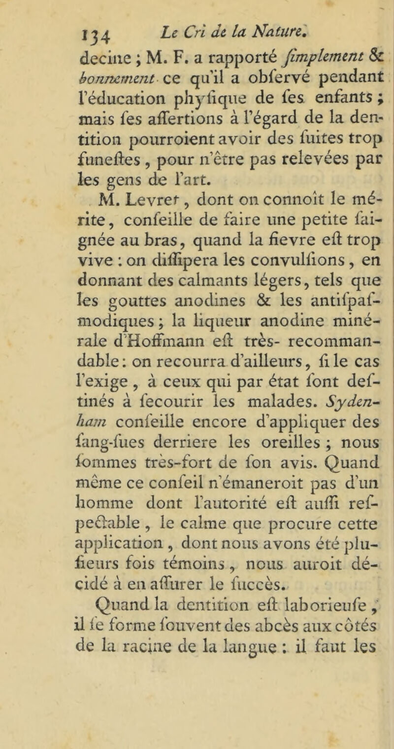 decine ; M. F. a rapporté fimplement & bonnement ce qu'il a obfervé pendant l'éducation phylique de fes enfants ; mais fes affertions à l’égard de la den- tition pourroient avoir des fuites trop funeftes, pour nôtre pas relevées par les gens de l’art. M. Levref, dont on connoît le mé- rite, confeille de faire une petite Ali- gnée au bras, quand la fievre ed trop vive : on difîipera les convuliions, en donnant des calmants légers, tels que les gouttes anodines & les antifpaf- modiques ; la liqueur anodine miné- rale d'Hoffmann ed très- recomman- dable: on recourra d’ailleurs, file cas l’exige , à ceux qui par état font def- tinés à fecourir les malades. Syden- ham confeille encore d’appliquer des fang-fues derrière les oreilles ; nous fournies très-fort de fon avis. Quand môme ce confeil n’émaneroit pas d’un homme dont l’autorité ed aufîi ref- peôfable , le calme que procure cette application , dont nous avons été plu— fieurs fois témoins , nous auroit dé- cidé à en allurer le fuccès. Quand la dentition eff laborieufe , il fe forme fouvent des abcès aux côtés de la racine de la langue : il faut les