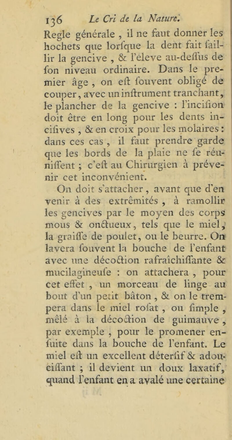 Réglé générale , il ne faut donner les hochets que lorlque la dent fait lail- lir la gencive , & l’éleve au-deflus de fon niveau ordinaire. Dans le pre- mier âge , on eft louvent obligé de couper, avec un infiniment tranchant, le plancher de la gencive : l’incifion doit être en long pour les dents in- cifives , & en croix pour les molaires : dans ces cas , il faut prendre garde que les bords de la plaie ne fe réu- niffent ; c’eft au Chirurgien à préve- nir cet inconvénient. On doit s’attacher, avant que d'en venir à des extrémités , à ramollir les gencives par le moyen des corps mous & onctueux, tels que le miel, la graiffe de poulet, ou le beurre. On lavera fouvent la bouche de l’enfant avec une décoétion rafraîchiffante & mucilagineufe : on attachera , pour cet effet , un morceau de linge au bout d’un petit bâton , & on le trem- pera dans le miel rolat , ou fimple , mêlé à la décoction de guimauve, par exemple , pour le promener en- luite dans la bouche de l’enfant. Le miel eit un excellent déterlif & adou- ciffant ; il devient un doux laxatif, quand l’enfant en a avalé une certaine