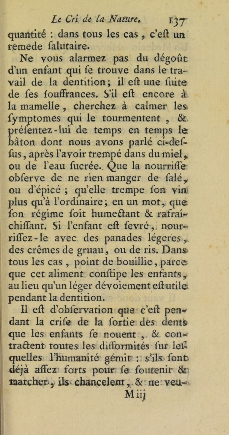 quantité : dans tous les cas , c’eft un remede falutaire. Ne vous alarmez pas du dégoût d’un enfant qui fe trouve dans le tra- vail de la dentition ; il eft une fuite de fes fouffrances. S’il eft encore à la mamelle , cherchez à calmer les fymptomes qui le tourmentent , & présentez-lui de temps en temps le bâton dont nous avons parlé ci-def- fus, après l’avoir trempé dans du miel y ou de l’eau fucrée. Que la nourrifle obferve de ne rien manger de falé, ou d’épicé ; quelle trempe fon vin plus qu’à l’ordinaire ; en un mot, que ion régime foit hume&ant & rafraî-' chiflant. Si l’enfant eft fevré, nour- riflez-le avec des panades légères, des crèmes de gruau, ou de ris. Dans tous les cas , point de bouillie, parce que cet aliment conftipe les enfants, au lieu qu’un léger dévoiement eft utile pendant la dentition. Il eft d’obfervation que c’eft peu-* dant la crife de la fortie des dents que les enfants fe nouent , & con- trarient toutes les difformités fur left quelles l’humanité gémit : s’ils font déjà affez forts pour fe foutenir & marcher, ils chancelent, & ne veu- Miij
