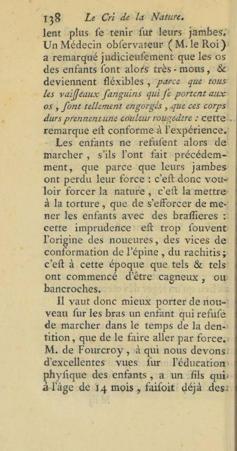 lent plus le tenir fur leurs jambes. Un Médecin obfervateur ( M. le Roi) a remarqué judicieufement que les os des enfants font alors très - mous, & deviennent fléxibles , paru que tous les vaifjeaux fanguins qui fe portent aux os , font tellement engorgés, que ces corps durs prennent une couleur rougeâtre : cette . remarque ed conforme à l’expérience. Les enfants ne refufent alors de marcher , s’ils font fait précédem- ment, que parce que leurs jambes ont perdu leur force : c’eft donc vou- loir forcer la nature , c’efi: la mettre à la torture , que de s’efforcer de me- ner les enfants avec des bradieres : cette imprudence eft trop fouvent l’origine des noueures, des vices de conformation de l’épine , du rachitis ; c’eft à cette époque que tels & tels ont commencé d’être cagneux , ou bancroches. Il vaut donc mieux porter de nou- veau fur les bras un enfant qui refufé de marcher dans le temps de la den- tition , que de le faire aller par force. M. de Fourcroy, à qui nous devons d’excellentes vues fur l’éducation phyfique des enfants , a un fils qui* adage de 14 mois, faifoit déjà des-