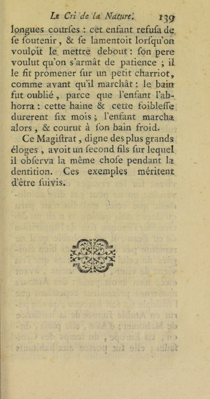 longues courfes : cet enfant refufa de fe foutenir, & fe lamentoit lorfqu on voulpit le mettre debout : fon pere voulut qu’on s’armât de patience ; il le fit promener fur un petit charriot, comme avant qu’il marchât : le bain fut oublié , parce que l’enfant l’ab- horra : cette haine & cette foibleffe durèrent fix mois ; l’enfant marchas, alors , & courut à fon bain froid. Ce Magidrat, digne des plus grands éloges , avoit un fécond fils fur lequel il obferva la même chofe pendant la dentition. Ces exemples méritent detre fuivis.