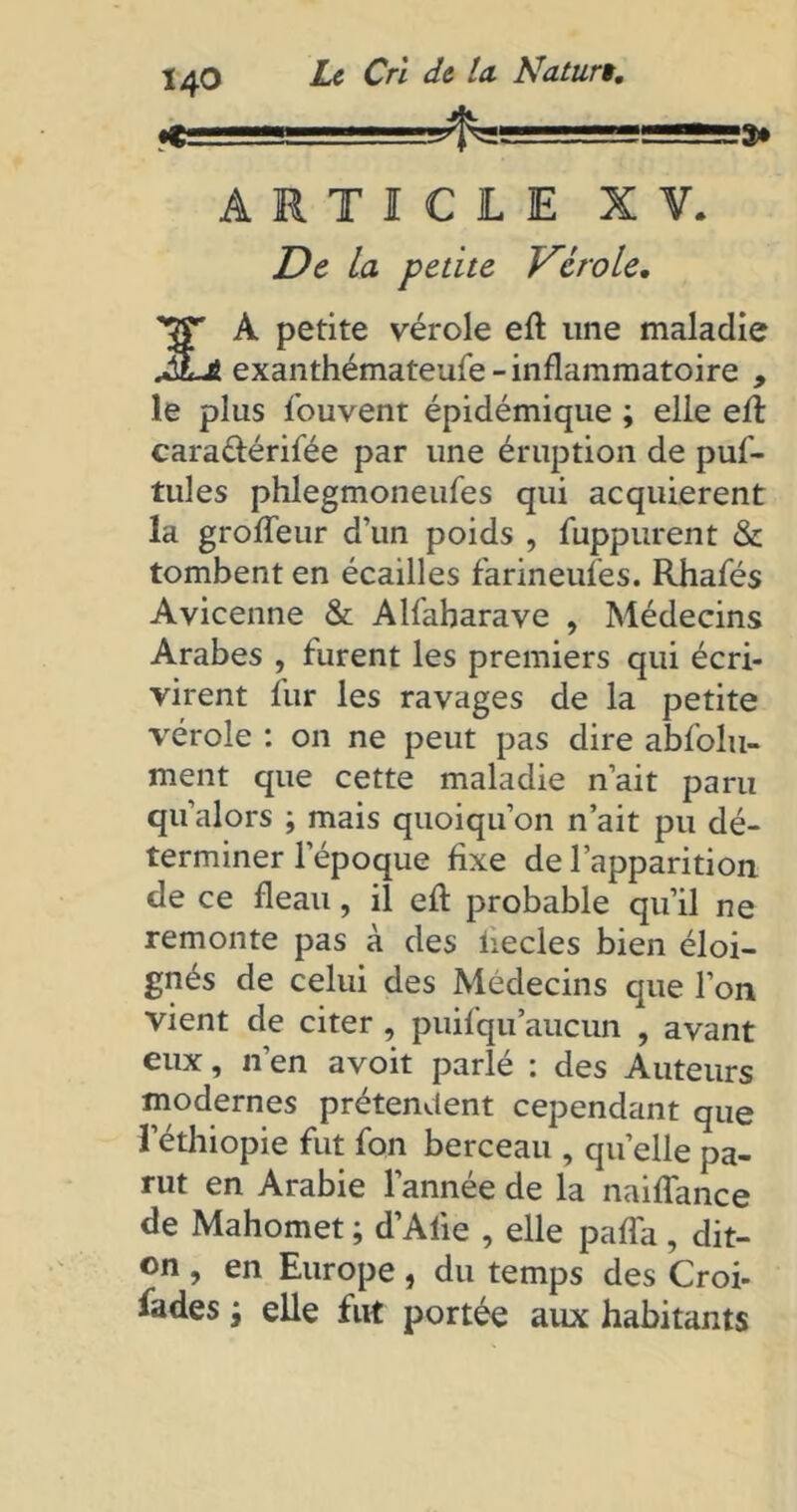 Ï40 ARTICLE XV. De La petite Vérole, '•JT A petite vérole eft une maladie JLè exanthémateufe - inflammatoire , le plus Souvent épidémique ; elle eft carattérifée par une éruption de puf- tules phlegmoneufes qui acquièrent la groffeur d’un poids , Suppurent & tombent en écailles farineufes. Rhafés Avicenne & Alfaharave , Médecins Arabes , furent les premiers qui écri- virent fur les ravages de la petite vérole : on ne peut pas dire absolu- ment que cette maladie n’ait paru qu'alors ; mais quoiqu’on n’ait pu dé- terminer l’époque fixe de l’apparition de ce fléau, il eft probable qu’il ne remonte pas à des liecles bien éloi- gnés de celui des Médecins que l’on vient de citer , puifqu aucun , avant eux, n’en avoit parlé : des Auteurs modernes prétendent cependant que l’éthiopie fut Son berceau , quelle pa- rut en Arabie l'année de la naiflance de Mahomet ; d’Alie , elle paffa, dit- on , en Europe, du temps des Croi- fades ; elle fut portée aux habitants