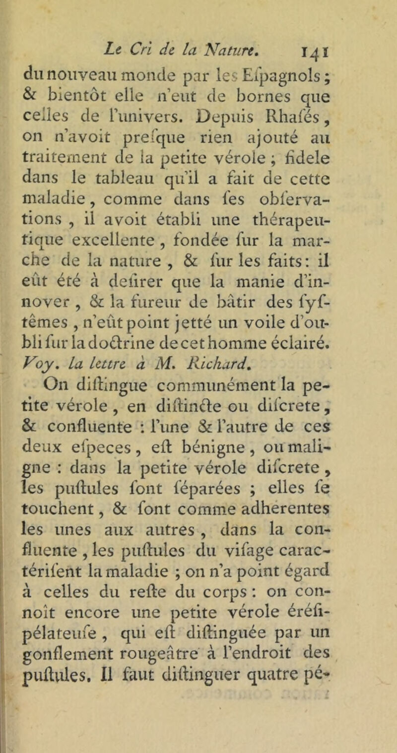 du nouveau monde par les Espagnols ; & bientôt elle n’eut de bornes que celles de l’univers. Depuis Rhalés, on n’avoit prefque rien ajouté au traitement de ia petite vérole ; fidele dans le tableau qu’il a fait de cette maladie, comme dans les obierva- tions , il avoit établi une thérapeu- tique excellente , fondée fur la mar- che de la nature , & fur les faits : il eût été à delirer que la manie d’in- nover , & la fureur de bâtir des fyf- têmes , n’eût point jetté un voile d’ou- bli fur la dodrine de cet homme éclairé. Voy. La lettre à M. Richard. On distingue communément la pe- tite vérole , en dillincle ou difcrete, & confluente : l’une & l’autre de ces deux efpeces , elt bénigne , ou mali- gne : dans la petite vérole difcrete, les pullules font féparées ; elles fe touchent, & font comme adhérentes les unes aux autres , dans la con- fluente , les pullules du vifage carac- térifent la maladie ; on n’a point égard à celles du relie du corps : on con- noit encore une petite vérole éréli- pélateufe , qui ell dilünguée par un gonflement rougeâtre à l’endroit des pullules. Il faut diltinguer quatre pé-