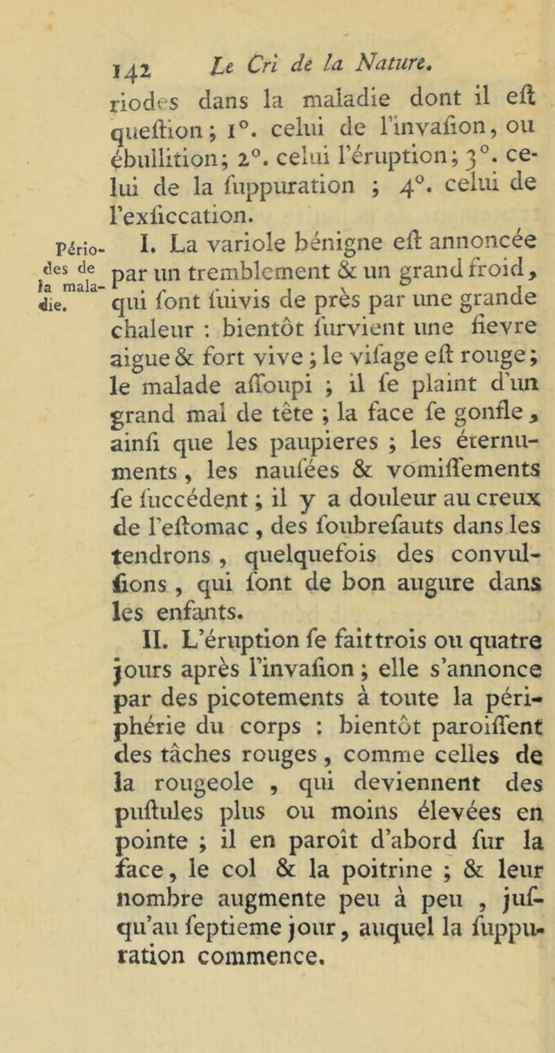 riodes dans la maladie dont il eft quellion; i°. celui de rinyafion, ou ébullition; 2°. celui l’éruption; 30. ce- lui de la füppuration ; 40. celui de l’exiiccation. P^Ho- I. La variole bénigne efl annoncée t!es d,e par un tremblement & un grand froid, jie. qui font luivis de près par une granae chaleur : bientôt l'urvient une tievre aigue & fort vive ; le vifage efl rouge; le malade afToupi ; il fe plaint d’un grand mal de tête ; la face fe gonfle , ainfi que les paupières ; les éternu- ments , les naufées & vomiffements fe fuccédent ; il y a douleur au creux de l’eflomac , des foubrefauts dans les tendrons , quelquefois des convul- sions , qui font de bon augure dans les enfants. IL L’éruption fe fait trois ou quatre jours après l’invafion ; elle s’annonce par des picotements à toute la péri- phérie du corps : bientôt paroiffent des tâches rouges , comme celles de la rougeole , qui deviennent des pullules plus ou moins élevées en pointe ; il en paroît d’abord fur la face, le col & la poitrine ; & leur nombre augmente peu à peu , juf- qu’au feptieme jour, auquel la fuppu- ration commence.