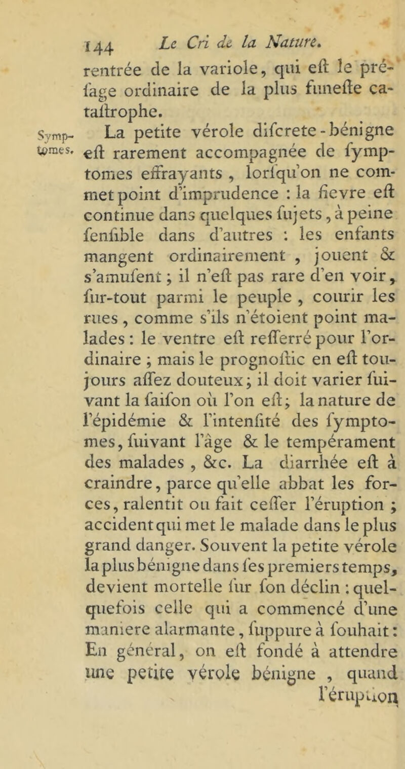 Symp- tomes. 144 Le Cri de la Nature. rentrée de la variole, qui eft le pré- sage ordinaire de la plus funeffe ca- taffrophe. La petite vérole diferete-bénigne eff rarement accompagnée de fymp- tomes effrayants , lorfqu’on ne com- met point d’imprudence : la fievre eft continue dans quelques fujets, à peine fenlible dans d’autres : les entants mangent ordinairement , jouent & s’amufent ; il n’eft pas rare d’en voir, fur-tout parmi le peuple , courir les rues, comme s’ils n’étoient point ma- lades : le ventre eft refferré pour l’or- dinaire ; mais le prognoftic en eff tou- jours affez douteux; il doit varier fui- vant la faifon où l’on eff; la nature de l’épidémie & l’intenffté des fympto- meSjfuivant l’âge & le tempérament des malades , &c. La diarrhée eff à craindre, parce quelle abbat les for- ces, ralentit ou fait ceffer l’éruption ; accident qui met le malade dans le plus grand danger. Souvent la petite vérole la plus bénigne dans tes premiers temps, devient mortelle fur fon déclin : quel- quefois celle qui a commencé d’une maniéré alarmante, fuppure à fouhait : En général, on eff fondé à attendre luie petite vérole bénigne , quand l’érupiion