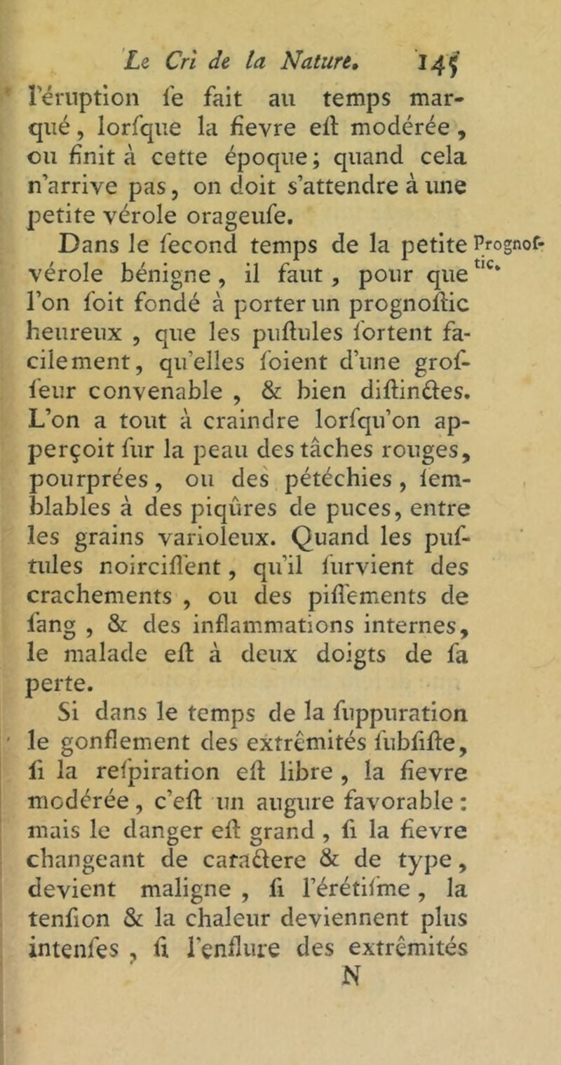 l'éruption le fait au temps mar- qué , lorfque la fievre elt modérée, ou finit à cette époque; quand cela n’arrive pas, on doit s’attendre à une petite vérole orageufe. Dans le fécond temps de la petite Prognof- vérole bénigne, il faut, pour quetlc* l’on foit fondé à porter un prognoltic heureux , que les pullules fortent fa- cilement, quelles foient d’une grof- leur convenable , & bien diltinétes. L’on a tout à craindre lorfqu’on ap- perçoit fur la peau des tâches rouges, pourprées, ou des pétéchies, lem- blables à des piqûres de puces, entre les grains varioleux. Quand les puf- tules noirciffent, qu’il furvient des crachements , ou des pifi'ements de fang , & des inflammations internes, le malade elt à deux doigts de fa perte. Si dans le temps de la fuppuration le gonflement des extrémités fubfilte, fi la refpiration elt libre , la fievre modérée , c’elt un augure favorable : mais le danger ell grand , fi la fievre changeant de carnétere & de type, devient maligne , fi l’érétilime, la tenfion & la chaleur deviennent plus intenfes , fi l'enflure des extrémités N