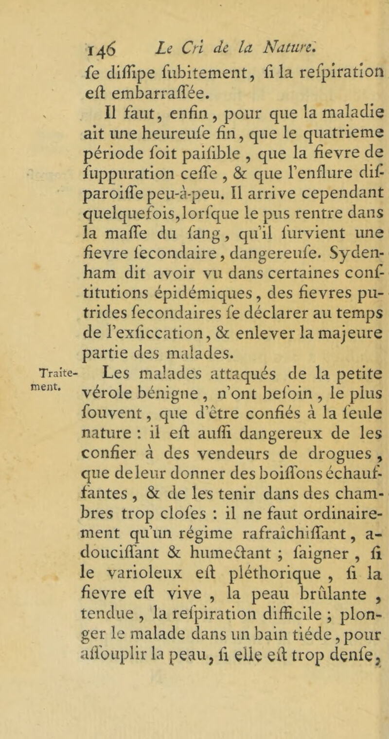 Traite- ment. 146 Le Cri de la Nature. fe cliiîipe fubitement, fila refpiration eft embarraflee. Il faut, enfin, pour que la maladie ait une heureufe fin, que le quatrième période foit pailible , que la fievre de îuppuration cefie , & que l’enflure dif- paroiffe peu-à-peu. Il arrive cependant quelquefois,lorfque le pus rentre dans la maffe du fang, qu’il furvient une fievre fecondaire, dangereufe. Syden- ham dit avoir vu dans certaines conf- titutions épidémiques, des fievres pu- trides fecondaires fe déclarer au temps de l’exficcation, & enlever la majeure partie des malades. Les malades attaqués de la petite vérole bénigne , n’ont befoin , le plus fouvent, que d’être confiés à la feule nature : il efi aufii dangereux de les confier à des vendeurs de drogues , que de leur donner des boifl'ons échauf- fantes , & de les tenir dans des cham- bres trop clofes : il ne faut ordinaire- ment qu’un régime rafraîchiffant, a- douciflant & hume&ant ; faigner , fi le varioleux efi pléthorique , li la fievre efi vive , la peau brûlante , tendue , la refpiration difficile ; plon- ger le malade dans un bain tiède, pour afi'ouplir la peau, li elle efi trop denle,