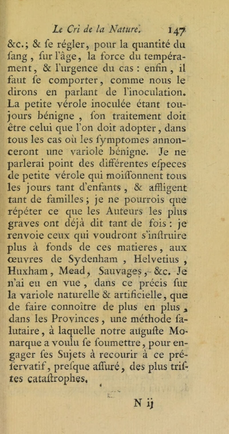 &c.; & fe régler, pour la quantité du fang , fur l’àge, la force du tempéra- ment, & l’urgence du cas : enfin , il faut fe comporter, comme nous le dirons en parlant de l’inoculation. La petite vérole inoculée étant tou- jours bénigne , fon traitement doit être celui que l’on doit adopter, dans tous les cas où les fymptomes annon- ceront une variole bénigne. Je ne parlerai point des différentes efpeces de petite vérole qui moiffonnent tous les jours tant d’enfants , & affligent tant de familles; je ne pourrois que répéter ce que les Auteurs les plus graves ont déjà dit tant de fois : je renvoie ceux qui voudront s’inftruire plus à fonds de ces matières, aux oeuvres de Sydenham , Helvetius , Huxham, Mead, Sauvages&c. Je n’ai eu en vue , dans ce précis fur la variole naturelle & artificielle, que de faire connoître de plus en plus , dans les Provinces, une méthode fa- lutaire, à laquelle notre aügufle Mo- narque a voulu fe foumettre, pour en- gager fes Sujets à recourir à ce pré- fervatif, prefque affiné, des plus trif- tes cataflrophes.