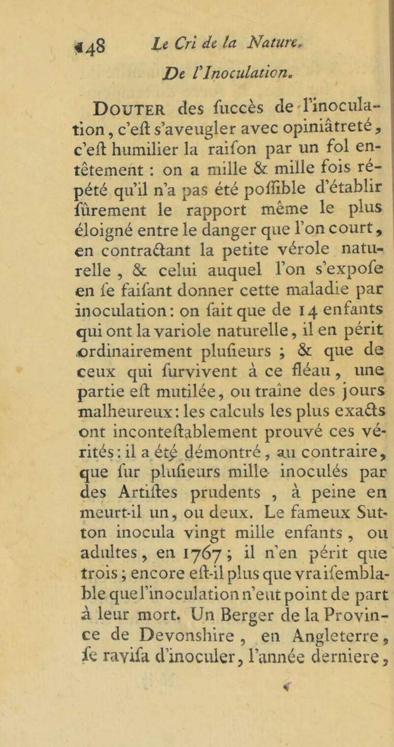 jDe F Inoculation. Douter des fuccès de'l’inocula- tion , c’efl: s’aveugler avec opiniâtreté, c’eil humilier la raifon par un fol en- têtement : on a mille & mille fois ré- pété qu’il n’a pas été pofïible d’établir fûrement le rapport même le plus éloigné entre le danger que l’on court, en contra&ant la petite vérole natu- relle , & celui auquel l’on s’expofe en fe faifant donner cette maladie par inoculation: on fait que de 14 enfants qui ont la variole naturelle, il en périt .ordinairement plufieurs ; & que de ceux qui furvivent à ce fléau, une partie eft mutilée, ou traîne des jours malheureux: les calculs les plus exa&s ont inconteftablement prouvé ces vé- rités: il a ét£ démontré, a.11 contraire, que fur plufieurs mille inoculés par des Artiiles prudents , à peine en meurt-il un, ou deux. Le fameux Sut- ton inocula vingt mille enfants , ou adultes, en 1767; il n’en périt que trois ; encore eft-il plus que vraifembla- ble que l’inoculation n’eut point de part à leur mort. Un Berger cle la Provin- ce de Devonshire , en Angleterre, fe ravifa d’inoculer, l’année derniere.