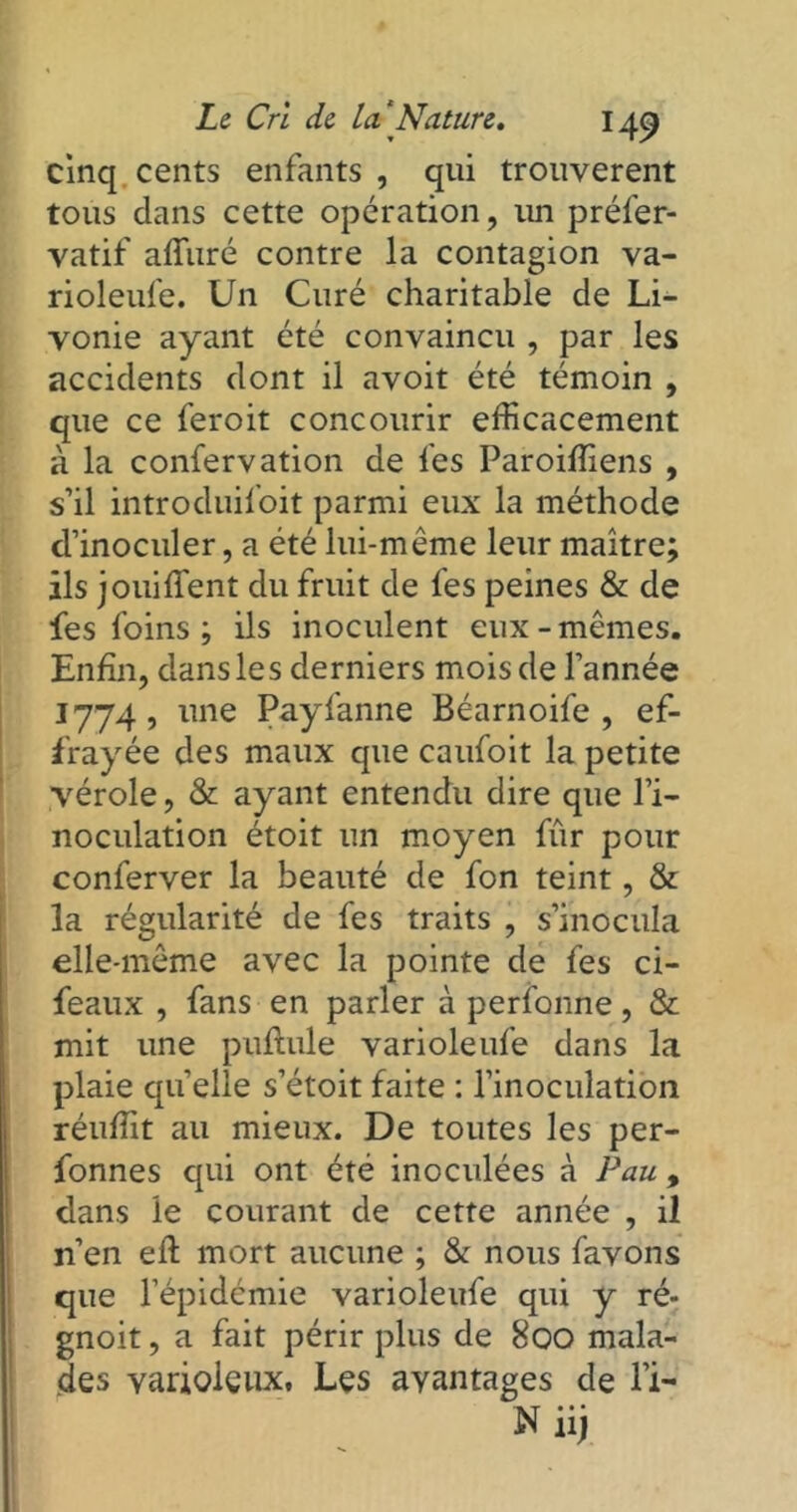cinq cents enfants , qui trouvèrent tous dans cette opération, un préfer- vatif alluré contre la contagion va- rioleufe. Un Curé charitable de Li- vonie ayant été convaincu , par les accidents dont il avoit été témoin , que ce feroit concourir efficacement à la confervation de les Paroiffiens , s’il introduif'oit parmi eux la méthode d’inoculer, a été lui-même leur maître; ils jouiffent du fruit de fes peines & de fes foins ; ils inoculent eux-mêmes. Enfin, dans les derniers mois de l’année 1774, une Payfanne Béarnoife , ef- frayée des maux que caufoit la petite vérole, & ayant entendu dire que l’i- noculation étoit un moyen fur pour conferver la beauté de fon teint, & la régularité de fes traits , s’inocula elle-même avec la pointe de fes ci- feaux , fans en parler à perfonne, & mit une pullule varioleufe dans la plaie quelle s’étoit faite : l’inoculation réuffit au mieux. De toutes les per- fonnes qui ont été inoculées à Pau , dans le courant de cette année , il n’en efl mort aucune ; & nous favons que l’épidémie varioleufe qui y ré- gnoit, a fait périr plus de 800 mala- des varioleux. Les avantages de l’i- Niij