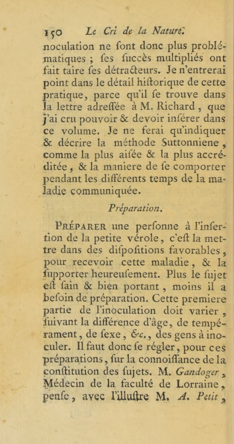 noculation ne font donc plus problé- matiques ; fes fuccès multipliés ont fait taire fes détra&eurs. Je n’entrerai point dans le détail hiilorique de cette pratique, parce qu’il fe trouve dans la lettre adreffée à M. Richard , que j’ai cru pouvoir & devoir inférer dans ce volume. Je ne ferai qu’indiquer & décrire la méthode Suttonniene , comme la plus aifée & la plus accré- ditée , & la maniéré de fe comporter pendant les différents temps de la ma- ladie communiquée. Préparation. Préparer une perfonne à l’infer- tion de la petite vérole, c’efl la met- tre dans des difpofitions favorables, pour recevoir cette maladie, & la ïiipporter heureufement. Plus le fujet eft fain & bien portant, moins il a befoin de préparation. Cette première partie de l’inoculation doit varier , îuivant la différence d’âge, de tempé- rament , de fexe, &c., des gens à ino- culer. Il faut donc fe régler, pour ces préparations, fur la connoiffance de la conftitution des fujets. M. Gandoger s Médecin de la faculté de Lorraine > penfe, avec füluftre M, A. Petit *
