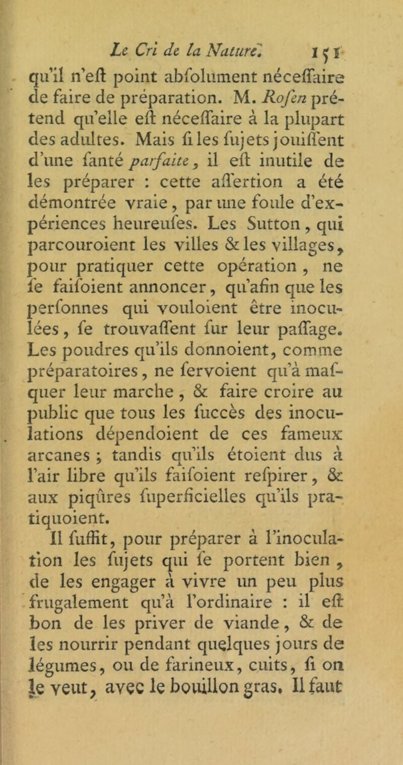 qu’il n’eft point abfolüment néceffaire de faire de préparation. M. Rofen pré- tend qu’elle elt néceflaire à la plupart des adultes. Mais files fujets jouiffent d’une fanté parfaite, il eft inutile de les préparer : cette aflertion a été démontrée vraie , par une foule d’ex- périences heureufes. Les Sutton , qui parcouroient les villes &les villages, pour pratiquer cette opération , ne fe faifoient annoncer, qu’afin que les perfonnes qui vouloient être inocu- lées , fe trouvaient fur leur paiïage. Les poudres qu’ils donnoient, comme préparatoires, ne fervoient qu’à maf- quer leur marche , & faire croire au public que tous les fuccès des inocu- lations dépendoient de ces fameux arcanes ; tandis qu’ils étoient dus à l’air libre qu’ils faifoient refpirer, & aux piqûres fuperiîcielles qu’ils pra- tiquoient. 11 fuffit, pour préparer à l’inocula- tion les fujets qui fe portent bien , de les engager à vivre un peu plus frugalement qu’à l’ordinaire : il eft bon de les priver de viande, & de les nourrir pendant quelques jours de légumes, ou de farineux, cuits, fi on le veut, avec le bouillon gras, Il faut