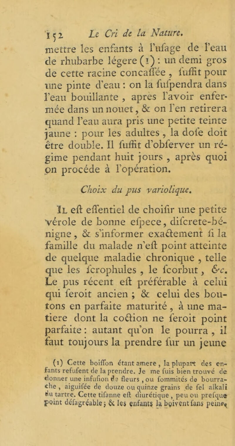 mettre les enfants à l’ufage de Teau de rhubarbe légère (i) : un demi gros de cette racine concalfée , luffit pour une pinte d’eau : on la fufpendra dans l’eau bouillante , après l’avoir enfer- mée dans un nouet, & on l’en retirera quand l’eau aura pris une petite teinte jaune : pour les adultes , la dofe doit être double. Il fuffit d’obferver un ré- gime pendant huit jours , après quoi on procède à l’opération. Choix du pus variolique. Il eft effentiel de choifir une petite vérole de bonne efpece, diferete-bé- nigne, & s’informer exactement li la famille du malade n’elt point atteinte de quelque maladie chronique , telle que les fcrophules , le feorbut, &c. Le pus récent elt préférable à celui qui feroit ancien ; & celui des bou- tons en parfaite maturité , à une ma- tière dont la coélion ne feroit point parfaite : autant qu’on le pourra , il faut toujours la prendre fur un jeune (i) Cette boiflon étant amere , la plupart des en- fants refufent de la prendre. Je me fuis bien trouvé de donner une infufion de fleurs, ou fommités de bourra- che , aiguifée de douze ou quinze grains de fel alkali du tartre. Cette tifanne eft diurétique , peu ou prefque point défagréable; &, les enfants la boivent fans peine».