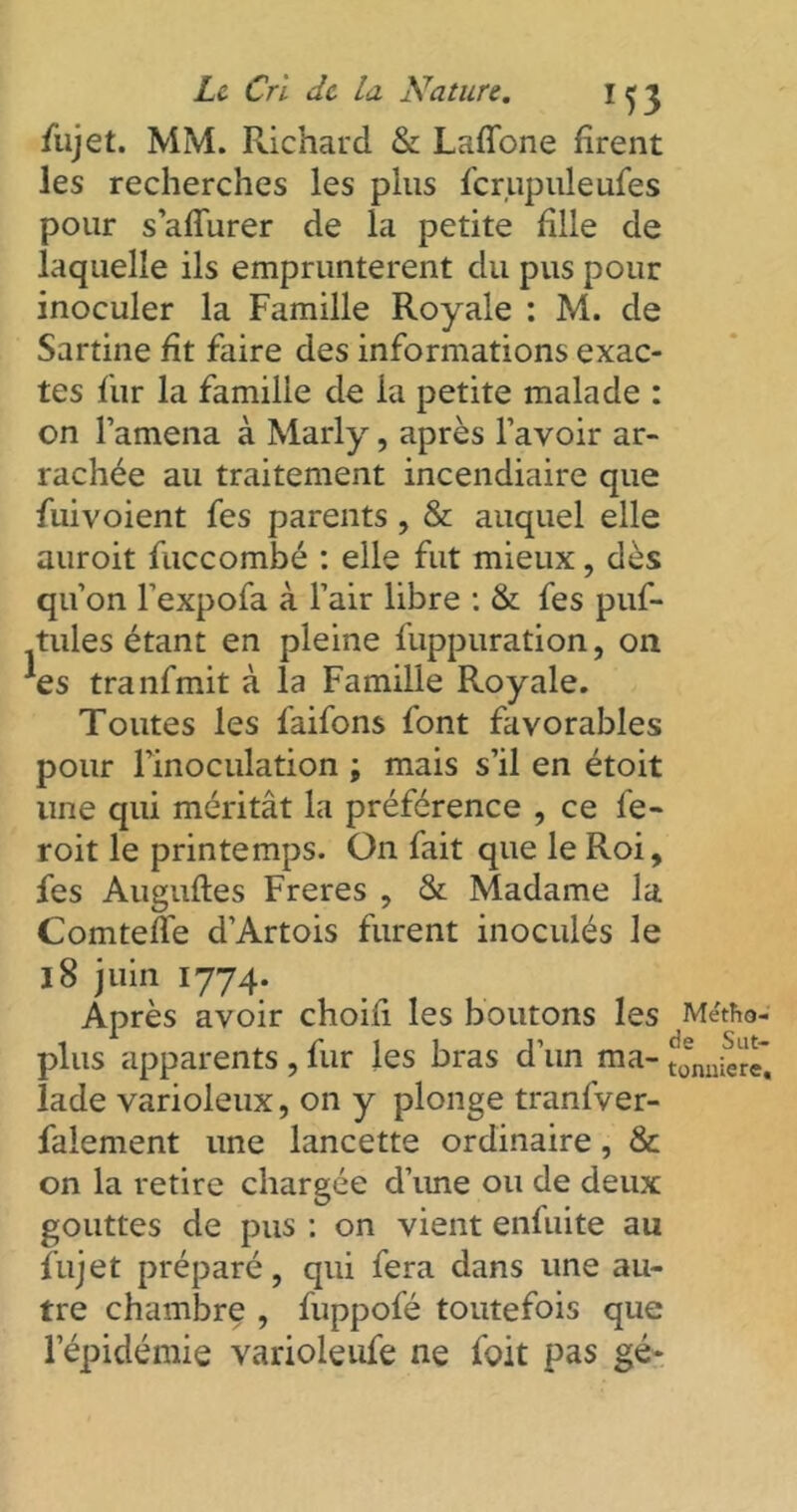 /iijet. MM. Richard & LafTone firent les recherches les plus fcrupuleufes pour s’afTurer de la petite fille de laquelle ils empruntèrent du pus pour inoculer la Famille Royale : M. de Sartine fit faire des informations exac- tes fur la famille de la petite malade : on l’amena à Marly, après l’avoir ar- rachée au traitement incendiaire que fuivoient fes parents , & auquel elle auroit fuccombé : elle fut mieux, dès qu’on l’expofa à l’air libre : & fes puf- tules étant en pleine fuppuration, on *es tranfmit à la Famille Royale. Toutes les faifons font favorables pour l’inoculation ; mais s’il en étoit une qui méritât la préférence , ce fe- roit le printemps. On fait que le Roi, fes Auguftes Freres , & Madame la Comtefle d’Artois furent inoculés le 18 juin 1774. Après avoir choifi les boutons les Métfto- plus apparents , fur les bras d’un ma- Jmueïe'. lade varioleux, on y plonge tranfver- falement une lancette ordinaire, & on la retire chargée d’ime ou de deux gouttes de pus : on vient enfuite au fujet préparé, qui fera dans une au- tre chambre , fuppofé toutefois que l’épidémie varioleufe ne l'oit pas gé-