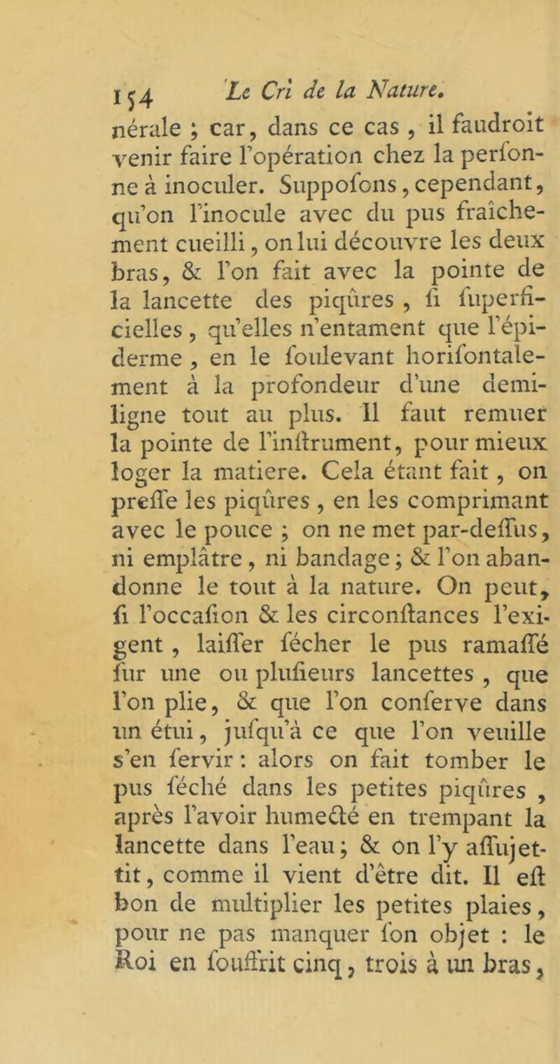 nérale ; car, dans ce cas , il faudroit venir faire l’opération chez la perion- ne à inoculer. Suppofons, cependant, qu’on l’inocule avec du pus fraîche- ment cueilli, on lui découvre les deux bras, & l’on fait avec la pointe de la lancette des piqûres , li fuperfî- cielîes , quelles n’entament que l’épi- derme , en le foulevant horifontale- ment à la profondeur d’une demi- ligne tout au plus. 11 faut remuer la pointe de l’inftrument, pour mieux loger la matière. Cela étant fait, on prefle les piqûres , en les comprimant avec le pouce ; on ne met par-deffus, ni emplâtre , ni bandage ; & l’on aban- donne le tout à la nature. On peut, fi l’occafion & les circonûances l’exi- gent , biffer fécher le pus ramaffé fur une ou plufieurs lancettes , que l’on plie, & que l’on conferve dans un étui, jufqu’à ce que l’on veuille s’en fervir : alors on fait tomber le pus féché dans les petites piqûres , après l’avoir hume&é en trempant la lancette dans l’eau; & on l’y affujet- tit, comme il vient d’être dit. Il eil bon de multiplier les petites plaies, pour ne pas manquer fon objet : le Roi en fouffrit cinq, trois à un bras,