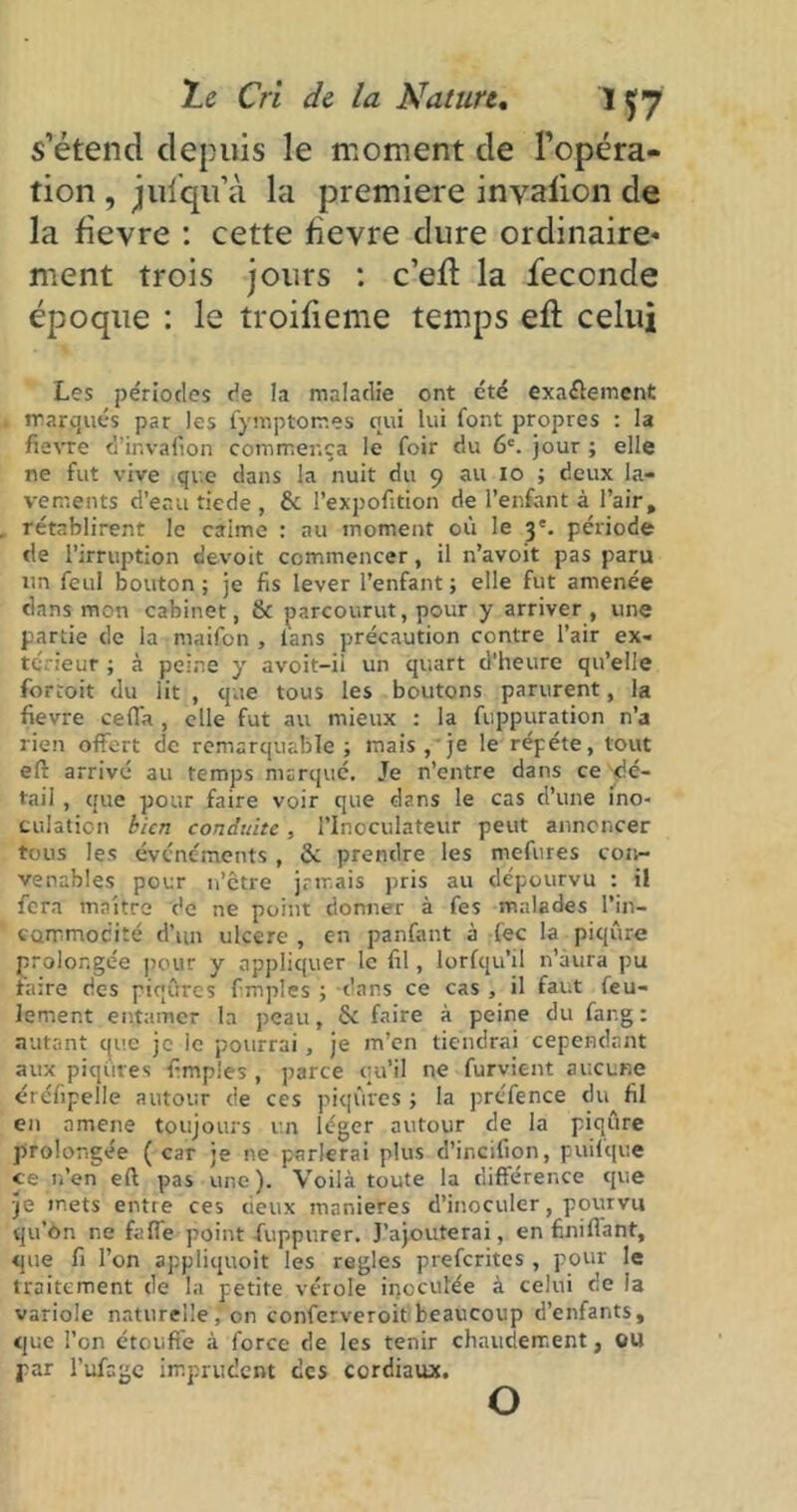 s’étend depuis le moment de l’opéra- tion , jul'qu’à la première inyaiion de la fievre : cette fievre dure ordinaire- ment trois jours : c’efï la fécondé époque : le troifieme temps eft celui Les périodes de la maladie ont été exactement marqués par les fymptom.es qui lui font propres : la fievre d’invafion commença le foir du 6e. jour ; elle ne fut vive que dans la nuit du 9 au 10 ; deux la- vements d’eau tiede , & l’expofition de l’enfant à l’air, rétablirent le caime : au moment où le 3 e. période de l’irruption devoit commencer, il n’avoit pas paru un feul bouton; je fis lever l’enfant; elle fut amenée dans mon cabinet, & parcourut, pour y arriver, une partie de la maifon , lans précaution contre l’air ex- térieur ; à peine y avoit-ii un quart d’heure qu’elle fortoit du lit , que tous les boutons parurent, la fievre cefl'a , elle fut au mieux : la fuppuration n’a rien offert de remarquable; mais , je le répété, tout eft arrivé au temps marqué. Je n’entre dans ce dé- tail , que pour faire voir que dans le cas d’une ino- culation bien conduite, PInoculateùr peut annoncer tous les événements, & prendre les mefures con- venables pour n’etre jamais pris au dépourvu : il fera maître de ne point donner à fes malades l’in- commodité d’un ulcéré , c-n panfant à (éc la piqûre prolongée pour y appliquer le fil, lorfqu’il n’àura pu taire des piqûres fmpies ; dans ce cas , il faut feu- lement entamer la peau, fie faire à peine du far.g : autant que je le pourrai, je m’en tiendrai cependant aux piqûres fimples , parce qu’il ne furvient aucune éréfipelle autour de ces piqûres ; la prcfence du fil en amené toujours un léger autour de la piqûre prolongée ( car je ne parlerai plus d’incifion, puilque ce n’en eft pas une). Voilà toute la différence que je mets entie ces deux maniérés d’inoculer, pourvu qu’ôn ne fafl'e point -fuppurer. J’ajouterai, en finiflant, que fi l’on appliquoit les réglés preferites , pour le traitement de la petite vérole inoculée à celui de la variole naturelle, on conferveroit beaucoup d’enfants, que l’on étouffe à force de les tenir chaudement, ou par l’ufagc imprudent des cordiaux. O