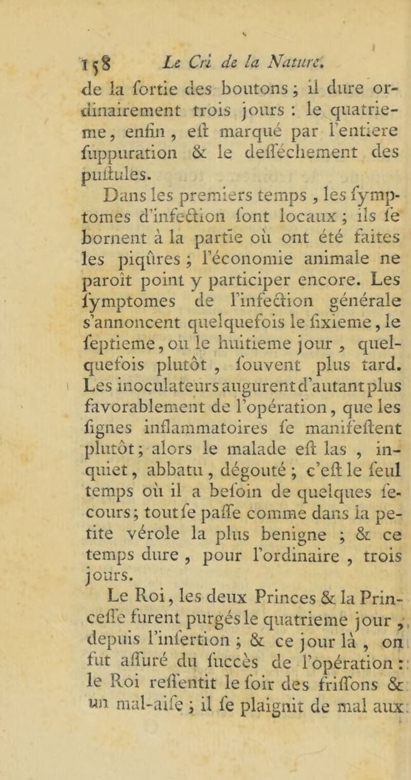 de la fortie des boutons ; ii dure or- dinairement trois jours : le quatriè- me , enfin , eft marqué par l’entiere fuppuration & le defféchement des pullules. Dans les premiers temps , les fymp- tomes d’infedion l'ont locaux ; ils lé bornent à la partie où ont été faites les piqûres ; l’économie animale ne paroît point y participer encore. Les lymptomes de l’infedion générale s’annoncent quelquefois le fixieme, le feptieme,ou le huitième jour 5 quel- quefois plutôt , fouvent plus tard. Les inoculateurs augurent d’autant plus favorablement de l’opération, que les fignes inflammatoires fe manifeftent plutôt; alors le malade efl las , in- quiet , abbatu , dégoûté ; c’efl le feul temps où il a befoin de quelques fe- cours; toutfe paffe comme dans ia pe- tite vérole la plus benigne ; & ce temps dure , pour l’ordinaire , trois jours. Le Roi, les deux Princes & la Prin- ceffe furent purgés le quatrième jour , depuis l’infertion ; & ce jour là , on fut affûté du fuccès de l’opération : le Roi reflentit le loir des friffons & un mal-aile ; il fe plaignit de mal aux