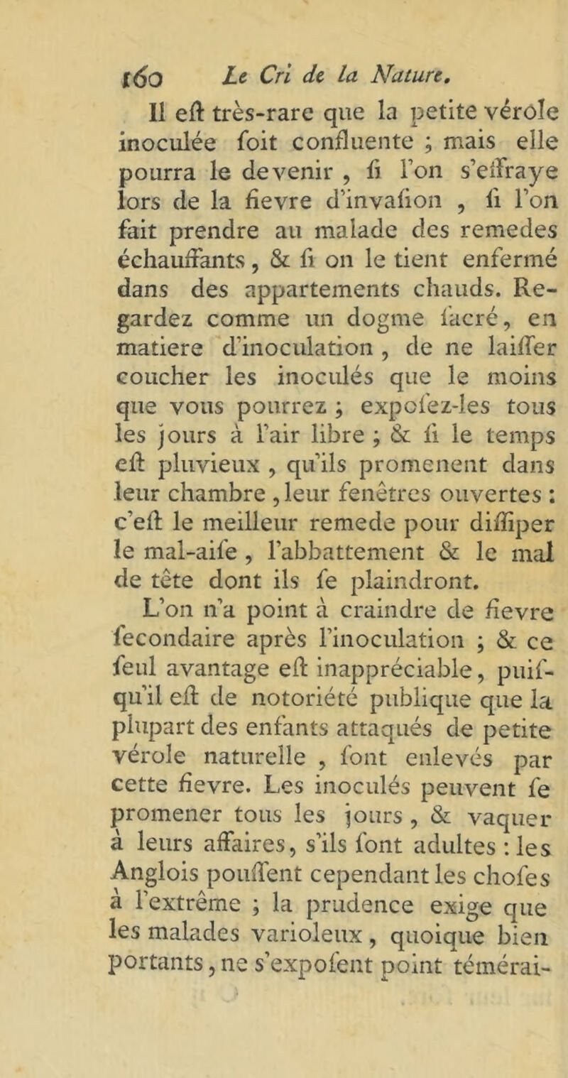 11 eff très-rare que la petite vérole inoculée foit confluente ; mais elle pourra le devenir , fl l’on s’effraye lors de la flevre d’invalion , li l’on fait prendre au malade des remedes échauffants, & fl on le tient enfermé dans des appartements chauds. Re- gardez comme un dogme facré, en matière d’inoculation , de ne laiffer coucher les inoculés que le moins que vous pourrez ; expofez-les tous les jours à l’air libre ; & fl le temps eff pluvieux , qu’ils promènent dans leur chambre ,leur fenêtres ouvertes : c’efl le meilleur remede pour diflïper le mal-aile , l’abbattement & le mal de tête dont ils fe plaindront. L’on n’a point à craindre de flevre fecondaire après l'inoculation ; & ce feul avantage eft inappréciable, puif- qu’il eff de notoriété publique que la plupart des enfants attaqués de petite vérole naturelle , font enlevés par cette flevre. Les inoculés peuvent fe promener tous les jours , & vaquer à leurs affaires, s’ils font adultes :les Anglois pouffent cependant les chofes a l’extrême ; la prudence exige que les malades varioleux , quoique bien portants, ne s’expofent point témérai-