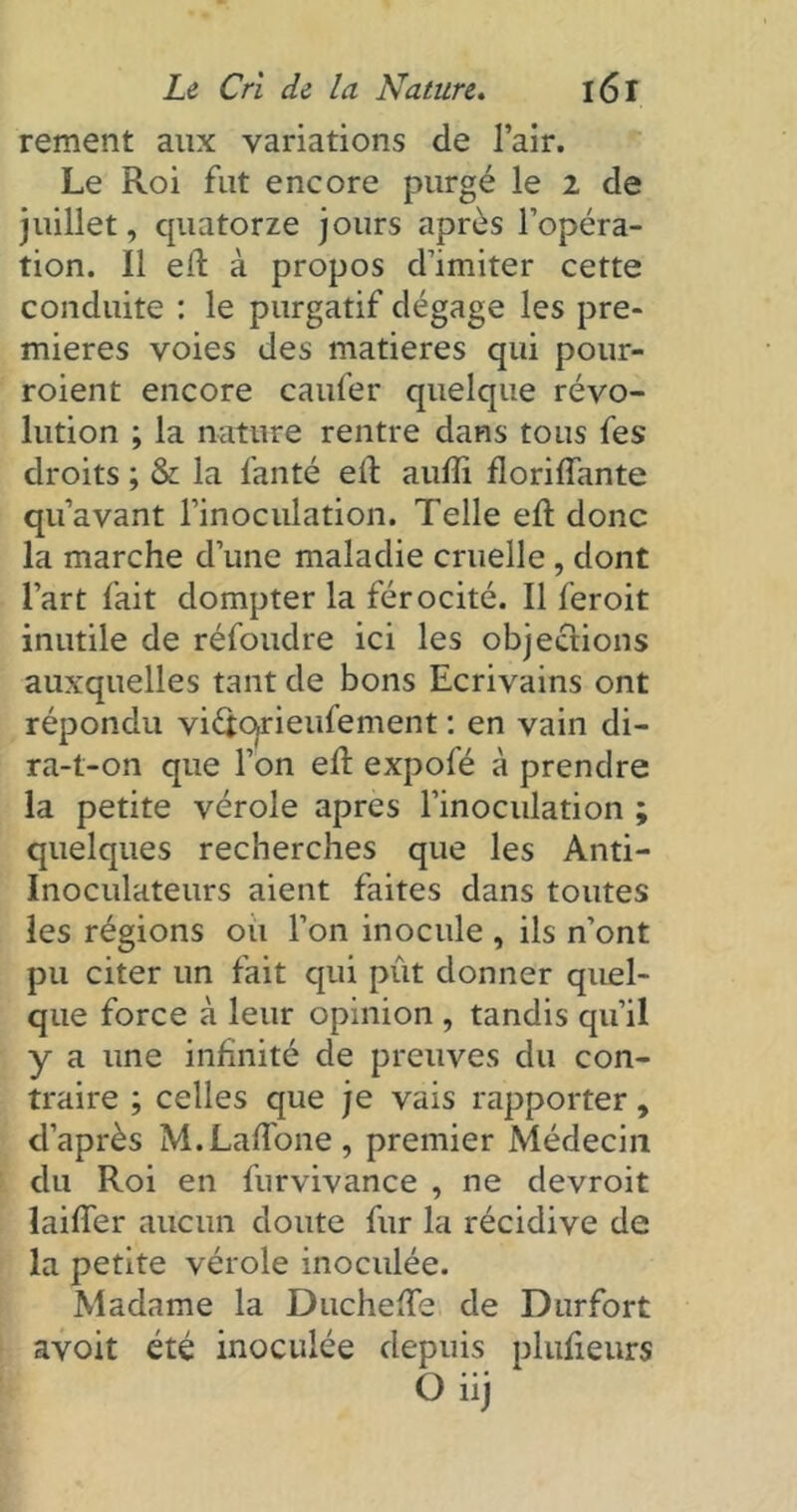 rement aux variations de l’air. Le Roi fut encore purgé le 2 de juillet, quatorze jours après l’opéra- tion. Il eil à propos d’imiter cette conduite : le purgatif dégage les pre- mières voies des matières qui pour- roient encore caufer quelque révo- lution ; la nature rentre dans tous fes droits ; & la fanté ell aufli floriffante qu’avant l’inoculation. Telle eft donc la marche d’une maladie cruelle , dont l’art fait dompter la férocité. Il feroit inutile de réfoudre ici les objections auxquelles tant de bons Ecrivains ont répondu vi&opeufement : en vain di- ra-t-on que l’on ed expofé à prendre la petite vérole apres l’inoculation ; quelques recherches que les Anti- Inoculateurs aient faites dans toutes les régions ou l’on inocule , ils n’ont pu citer un fait qui pût donner quel- que force à leur opinion , tandis qu’il y a une infinité de preuves du con- traire ; celles que je vais rapporter, d’après M.Laffone, premier Médecin du Roi en furvivance , ne devroit laifier aucun doute fur la récidive de la petite vérole inoculée. Madame la Duchede de Durfort avoit été inoculée depuis plufieurs O iij
