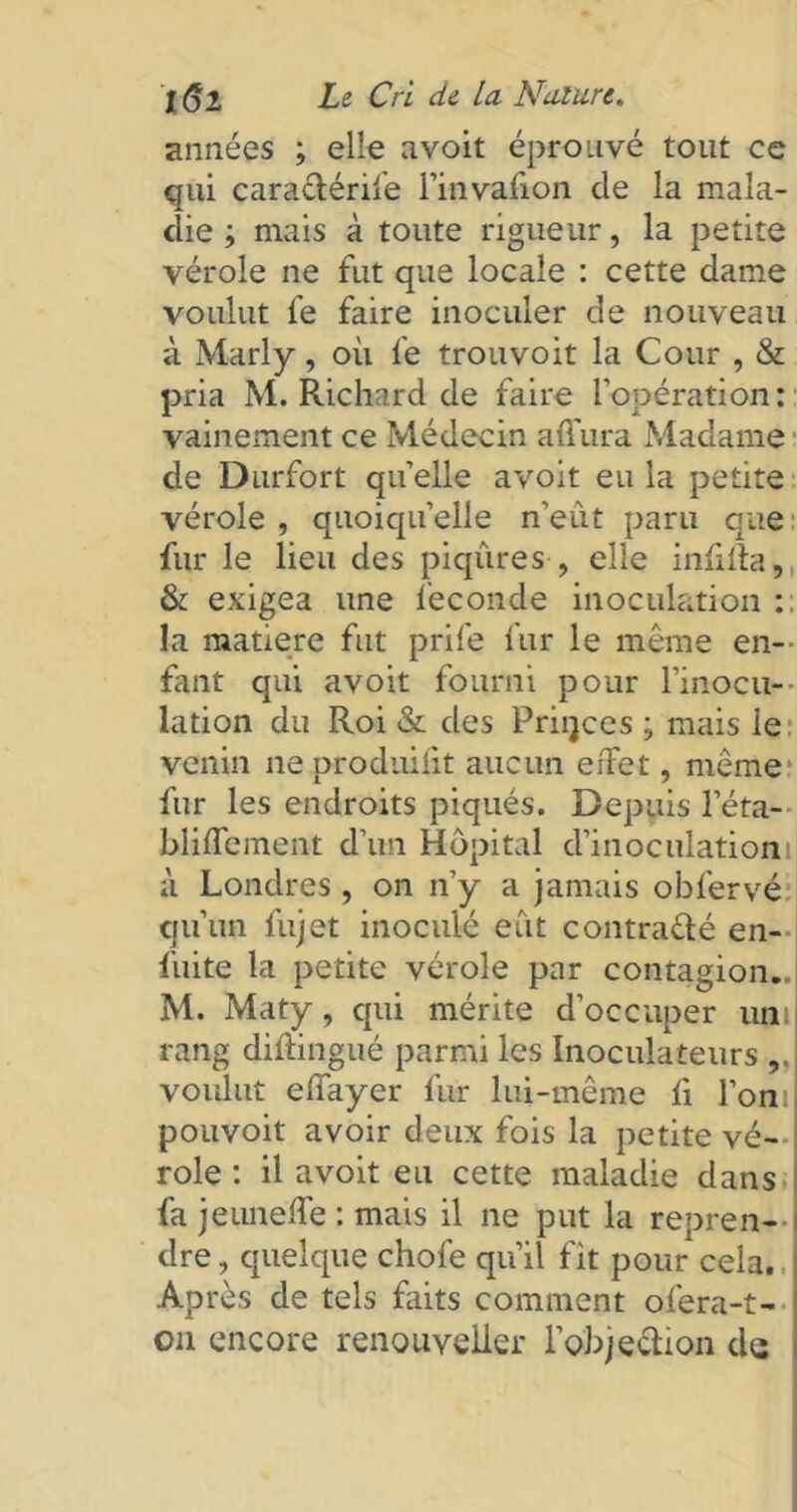 années ; elle avoit éprouvé tout ce qui caraétérife l’itivafion cle la mala- die ; mais à toute rigueur, la petite vérole ne fut que locale : cette dame voulut fe faire inoculer de nouveau à Marly, où fe trouvoit la Cour , & pria M. Richard de faire l’opération: vainement ce Médecin a dura Madame de Durfort quelle avoit eu la petite vérole , quoiqu’elle n’eût paru que fur le lieu des piqûres , elle infiila, & exigea une fécondé inoculation : la matière fut prife fur le même en- fant qui avoit fourni pour l’inocu-- lation du Roi & des Priijces ; mais le venin ne produisit aucun effet, meme fur les endroits piqués. Depuis l’éta- bliffement d’un Hôpital d’inoculationi à Londres , on n’y a jamais obfervé qu’un fujet inoculé eût contracté en- fuite la petite vérole par contagion..l M. Maty, qui mérite d’occuper uni rang diftingué parmi les Inoculateurs voulut effayer fur lui-même fi l’oni pouvoit avoir deux fois la petite vé- role : il avoit eu cette maladie dans fa jeuneffe : mais il ne put la repren- dre , quelque chofe qu’il fit pour cela. Après de tels faits comment ofera-t- on encore renouvelier l'objection de