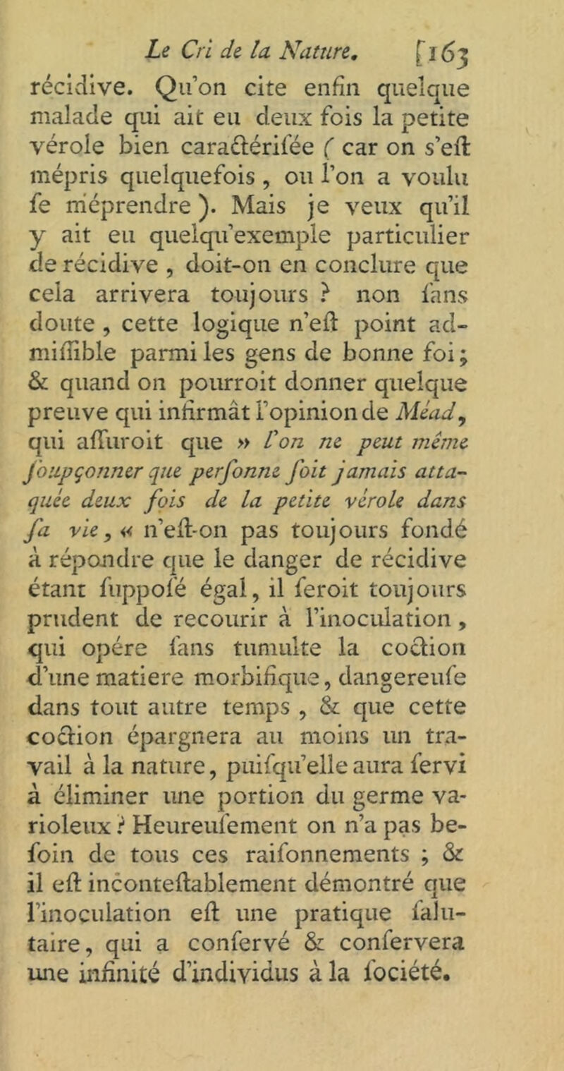 récidive. Qu’on cite enfin quelque malade qui ait eu deux fois la petite vérole bien çara&érifée ( car on s’eft mépris quelquefois , ou l’on a voulu fe méprendre ). Mais je veux qu’il y ait eu quelqu’exemple particulier de récidive , doit-on en conclure que cela arrivera toujours ? non fans doute , cette logique n’eft point ad- mifîible parmi les gens de bonne foi ; & quand on pourrait donner quelque preuve qui infirmât l’opinion de Mead, qui afTuroit que » l'on ne peut même foupçonner que perfonne fait jamais atta- quée deux fois de la petite vérole dans fa vie, « n’eft-on pas toujours fondé à répondre que le danger de récidive étant fuppofé égal, il feroit toujours prudent de recourir à l’inoculation , qui opère fans tumulte la cochon d’une matière morbifique, dangereufe dans tout autre temps , & que cette cochon épargnera au moins un tra- vail à la nature, puisqu’elle aura fervi à éliminer une portion du germe va- rioleux ? Heureufement on n’a pas be- foin de tous ces raifonnements ; & il eft inconteftablement démontré que l’inoçulation eft une pratique Salu- taire, qui a confervé & confervera une infinité d’individus à la Société.