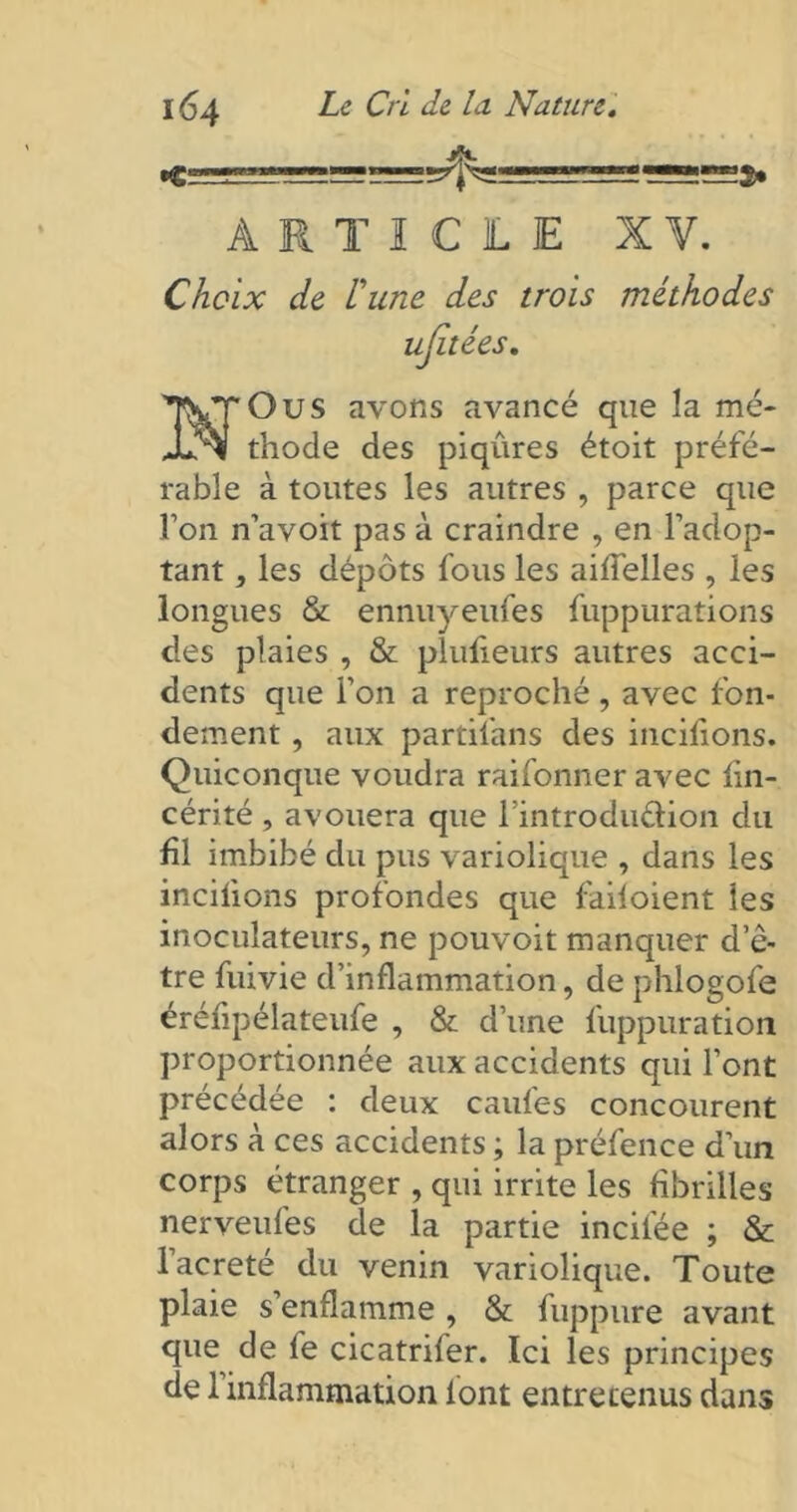 •C: ARTICLE XV. Choix de Pune des trois méthodes ujîtées Ous avons avancé que la me* thode des piqûres étoit préfé- rable à toutes les autres , parce que l’on n’avoit pas à craindre , en l’adop- tant , les dépôts fous les aiifelles , les longues & ennuyeufes fuppurations des plaies , & plufieurs autres acci- dents que l’on a reproché, avec fon- dement , aux partil’ans des incitions. Quiconque voudra raifonner avec tin- cérité , avouera que l’introduftion du fil imbibé du pus variolique , dans les incitions profondes que failoient les inoculateurs, ne pouvoit manquer d’ê- tre fuivie d’inflammation, de phlogofe érétipélateufe , & d’une fuppuration proportionnée aux accidents qui l’ont précédée : deux caufes concourent alors à ces accidents ; la préfence d’un corps étranger , qui irrite les fibrilles nerveufes de la partie incitée ; & lacreté du venin variolique. Toute plaie s’enflamme , & fuppure avant que de fe cicatrifer. Ici les principes de l’inflammation lont entretenus dans