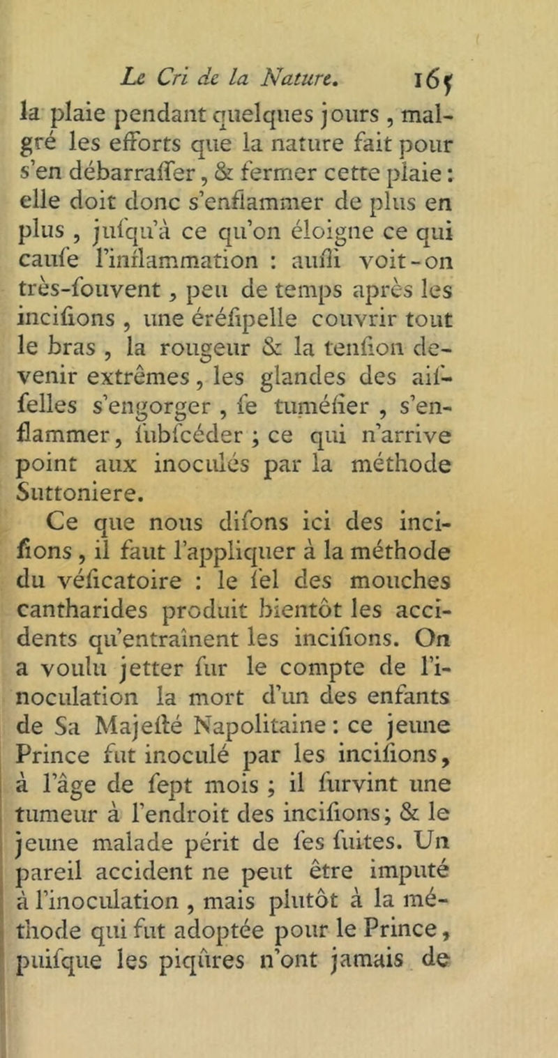 la plaie pendant quelques jours , mal- gré les efforts que la nature fait pour s’en débarraffer, & fermer cette plaie : elle doit donc s’enflammer de plus en plus , jufqu’à ce qu’on éloigne ce qui caufe l’inflammation : aufîi voit-on très-fouvent, peu de temps après les incifions , une éréfipelle couvrir tout le bras , la rougeur & la tendon de- venir extrêmes, les glandes des aif- felles s’engorger , fe tuméfier , s’en- flammer , fubfcéder ; ce qui n’arrive point aux inoculés par la méthode Suttoniere. Ce que nous difons ici des inci- tons , il faut l’appliquer à la méthode du véficatoire : le fel des mouches cantharides produit bientôt les acci- dents qu’entraînent les incifions. On a voulu jetter fur le compte de l’i- noculation la mort d’un des enfants de Sa Majefté Napolitaine: ce jeune Prince fut inoculé par les incifions, à l’âge de fept mois ; il furvint une tumeur à l’endroit des incifions; St le jeune malade périt de les fuites. Un pareil accident ne peut être imputé à l’inoculation , mais plutôt à la mé- thode qui fut adoptée pour le Prince, puifque les piqûres n’ont jamais de
