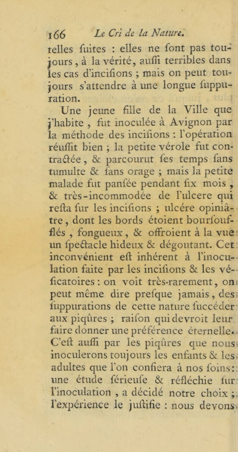 telles fuites : elles ne font pas tou- jours , à la vérité, aufii terribles dans les cas d’incifions ; mais on peut tou- jours s’attendre à une longue fuppu- ration. Une jeune fille de la Ville que j’habite , fut inoculée à Avignon par la méthode des incifions : l’opération réufïït bien ; la petite vérole fut con- tractée , & parcourut fes temps fans tumulte & fans orage ; mais la petite malade fut panfée pendant fix mois , & très-incommodée de l’ulcere qui relia fur les incitions ; ulcère opiniâ- tre , dont les bords étoient bourfouf- flés , fongueux , & offroient à la vue un lpeClacle hideux & dégoûtant. Cet inconvénient eft inhérent à l’inocu- lation faite par les incitions & les vé- ficatoires : on voit très-rarement, on peut même dire prefque jamais, des iuppurations de cette nature fuccéder aux piqûres ; raifon quidevroit leur faire donner une préférence éternelle. ■ C’eli aufii par les piqûres que nous inoculerons toujours les enfants & les adultes que l’on confiera à nos foins: une étude férieufe & réfléchie lur l'inoculation , a décidé notre choix ; l’expérience le juftifie : nous devons.