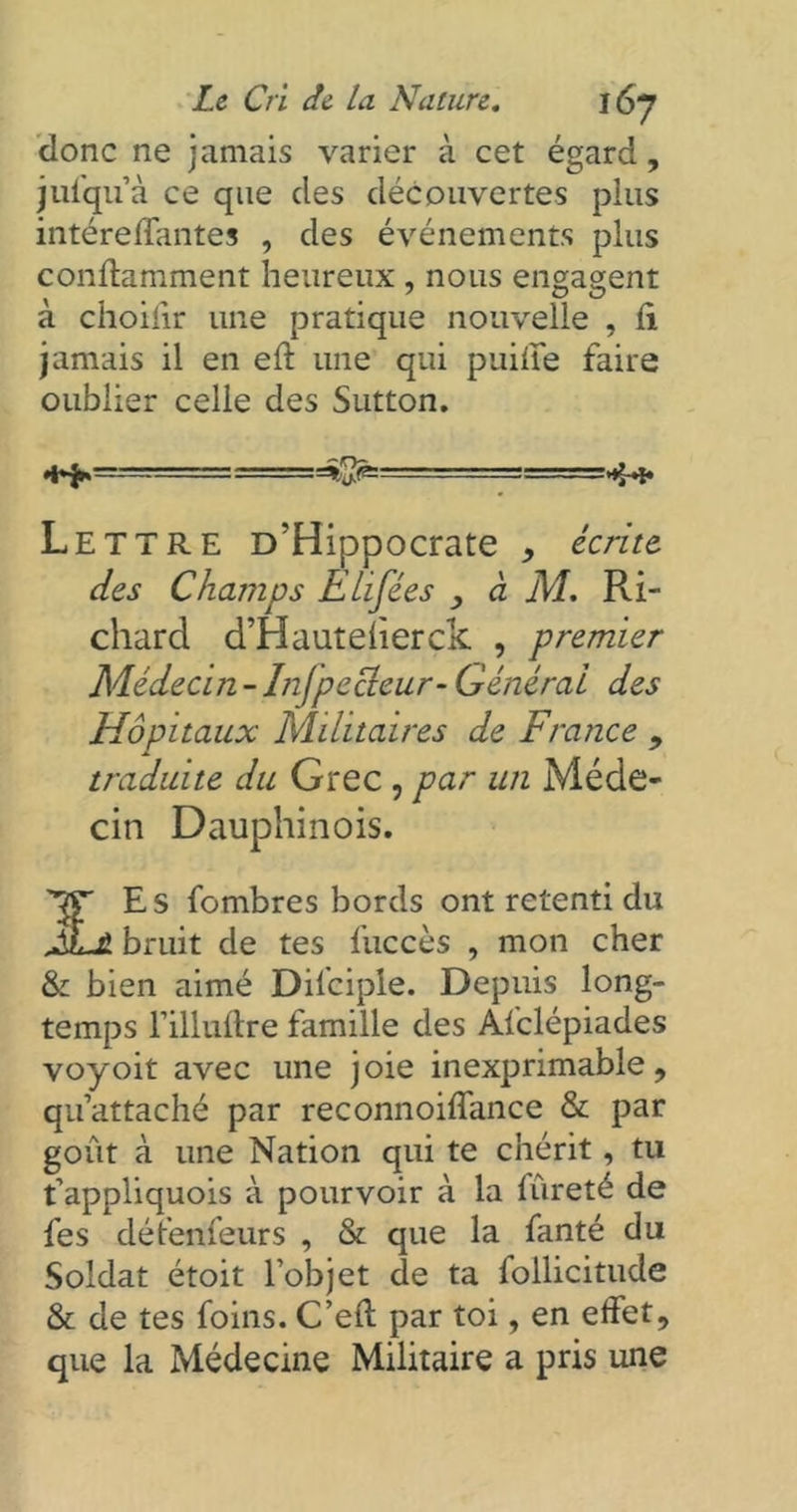 donc ne jamais varier à cet égard, jufqu’à ce que des découvertes pins intéreflantes , des événements plus conftamment heureux , nous engagent à ciioiiir une pratique nouvelle , ft jamais il en eft une qui puilfe faire oublier celle des Sutton. Lettre D’Hippocrate , écrite des Champs Etifées , à M. Ri- chard d’Hauteherck , premier Médecin-Injpecteur- Générai des Hôpitaux Militaires de France , traduite du Grec , par un Méde- cin Dauphinois. '’ftT Es fombres bords ont retenti du JvLz bruit de tes fuccès , mon cher & bien aimé Difciple. Depuis long- temps l’illuftre famille des Afclépiades voyoit avec une joie inexprimable, qu’attaché par reconnoiffance & par goût à une Nation qui te chérit, tu t’appliquois à pourvoir à la lûreté de fes défendeurs , & que la fanté du Soldat étoit l’objet de ta follicitude & de tes foins. C’eft par toi, en effet, que la Médecine Militaire a pris une