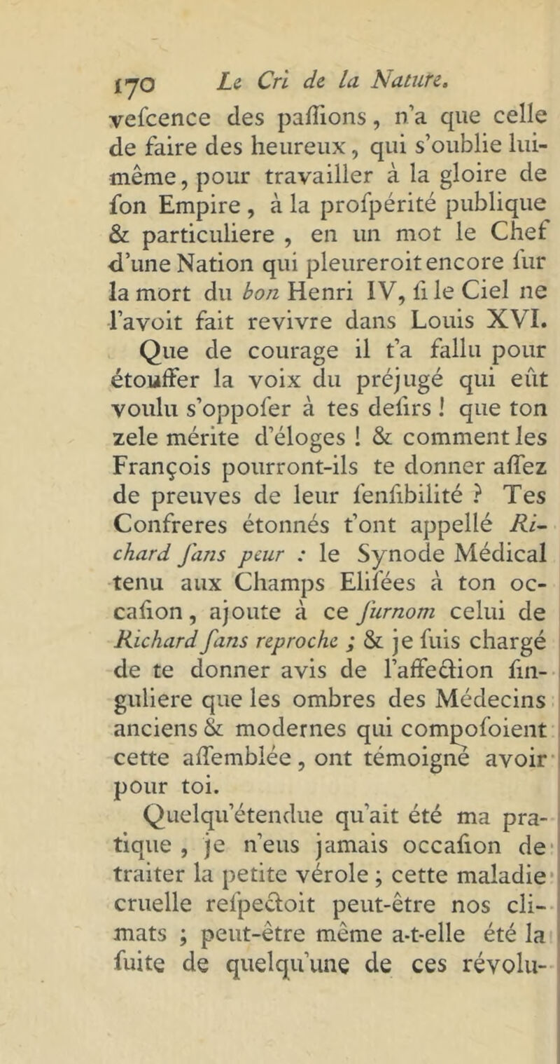 vefcence des pallions, n’a que celle de faire des heureux, qui s’oublie lui- même, pour travailler à la gloire de fon Empire , à la profpérité publique & particulière , en un mot le Chef d’une Nation qui pleureroit encore fur la mort du bon Henri IV, li le Ciel ne l’avoit fait revivre dans Louis XVI. Que de courage il t’a fallu pour étouffer la voix du préjugé qui eût voulu s’oppofer à tes defirs ! que ton zele mérite d’éloges ! & comment les François pourront-ils te donner alfez de preuves de leur fenfibilité ? Tes Confrères étonnés font appellé Ri- chard fans peur : le Synode Médical tenu aux Champs Elifées à ton oc- casion, ajoute à ce furnorn celui de Richard fans reproche ; &: je fuis chargé de te donner avis de l’affedion fin- guliere que les ombres des Médecins anciens & modernes qui compofoient cette affemblée , ont témoigné avoir pour toi. Quelqu’étendue qu’ait été ma pra- tique , je n’eus jamais occafion de traiter la petite vérole ; cette maladie cruelle refpecloit peut-être nos cli- mats ; peut-être même a-t-elle été la fuite de quelqu’une de ces révolu-