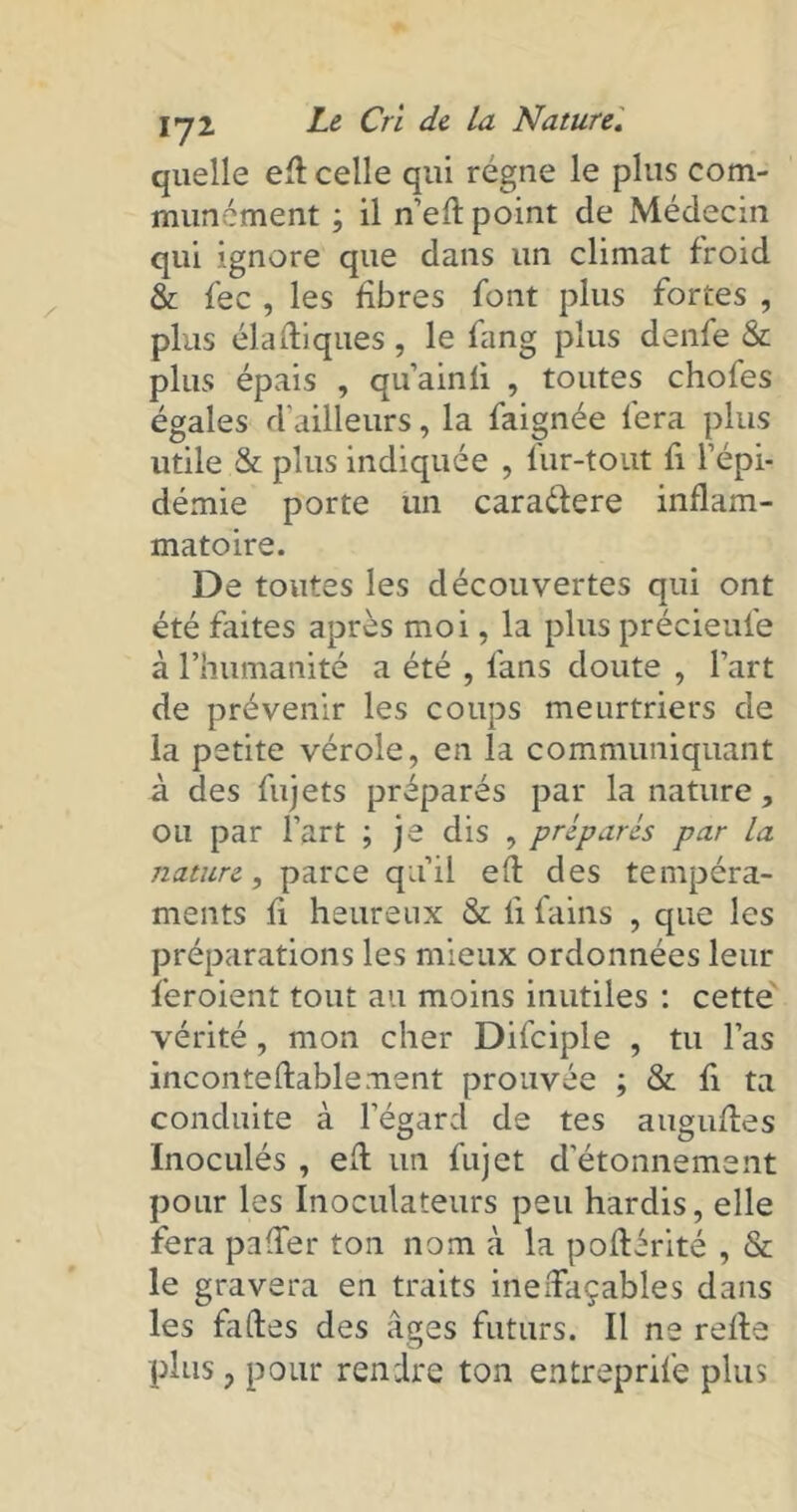 quelle ed celle qui régne le plus com- munément ; il n’ed point de Médecin qui ignore que dans un climat froid & fec , les libres font plus fortes , plus diadiques, le fang plus denfe & plus épais , qu’ainfi , toutes choies égales d’ailleurs, la faignée fera plus utile & plus indiquée , fur-tout fi l’épi- démie porte un cara&ere inflam- matoire. De toutes les découvertes qui ont été faites après moi, la plus précieule à l’humanité a été , fans doute , l’art de prévenir les coups meurtriers de la petite vérole, en la communiquant à des fujets préparés par la nature , ou par l’art ; je dis , préparés par la nature, parce qu’il ed des tempéra- ments fi heureux & li fains , que les préparations les mieux ordonnées leur feroient tout au moins inutiles : cette vérité, mon cher Difciple , tu l’as incontedablement prouvée ; & fi ta conduite à l’égard de tes auguftes Inoculés , ed un fujet d’étonnement pour les Inoculateurs peu hardis, elle fera paffer ton nom à la podérité , & le gravera en traits ineffaçables dans les fades des âges futurs. Il ne rede plus, pour rendre ton entreprife plus