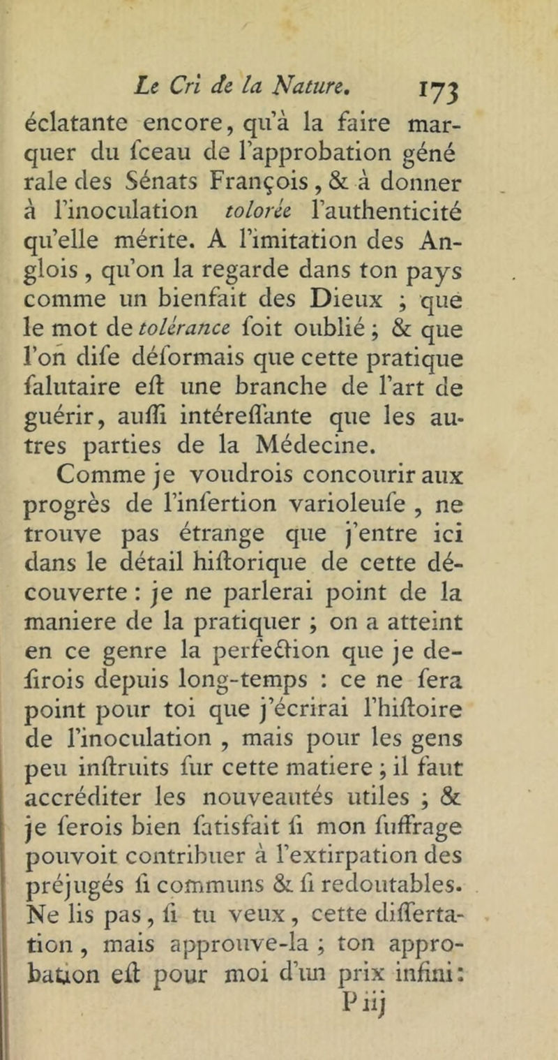 *73 éclatante encore, qu’à la faire mar- quer du fceau de l’approbation géné raie des Sénats François , & à donner à l’inoculation tolorce l’authenticité quelle mérite. A l’imitation des An- glois , qu’on la regarde dans ton pays comme un bienfait des Dieux ; que le mot de tolérance foit oublié ; & que l’on dife déformais que cette pratique falutaire eft une branche de l’art de guérir, aufîi intéreffante que les au- tres parties de la Médecine. Comme je voudrois concourir aux progrès de l’infertion varioleufe , ne trouve pas étrange que j’entre ici dans le détail hilîorique de cette dé- couverte : je ne parlerai point de la maniéré de la pratiquer ; on a atteint en ce genre la perfection que je de- firois depuis long-temps : ce ne fera point pour toi que j’écrirai l’hifloire de l’inoculation , mais pour les gens peu inftruits fur cette matière ; il faut accréditer les nouveautés utiles ; & je ferois bien fatisfait fi mon fuffrage pouvoit contribuer à l’extirpation des préjugés fi communs & li redoutables. Ne lis pas , il tu veux , cette differta- tion , mais approuve-la ; ton appro- bation eft pour moi d’un prix infini: