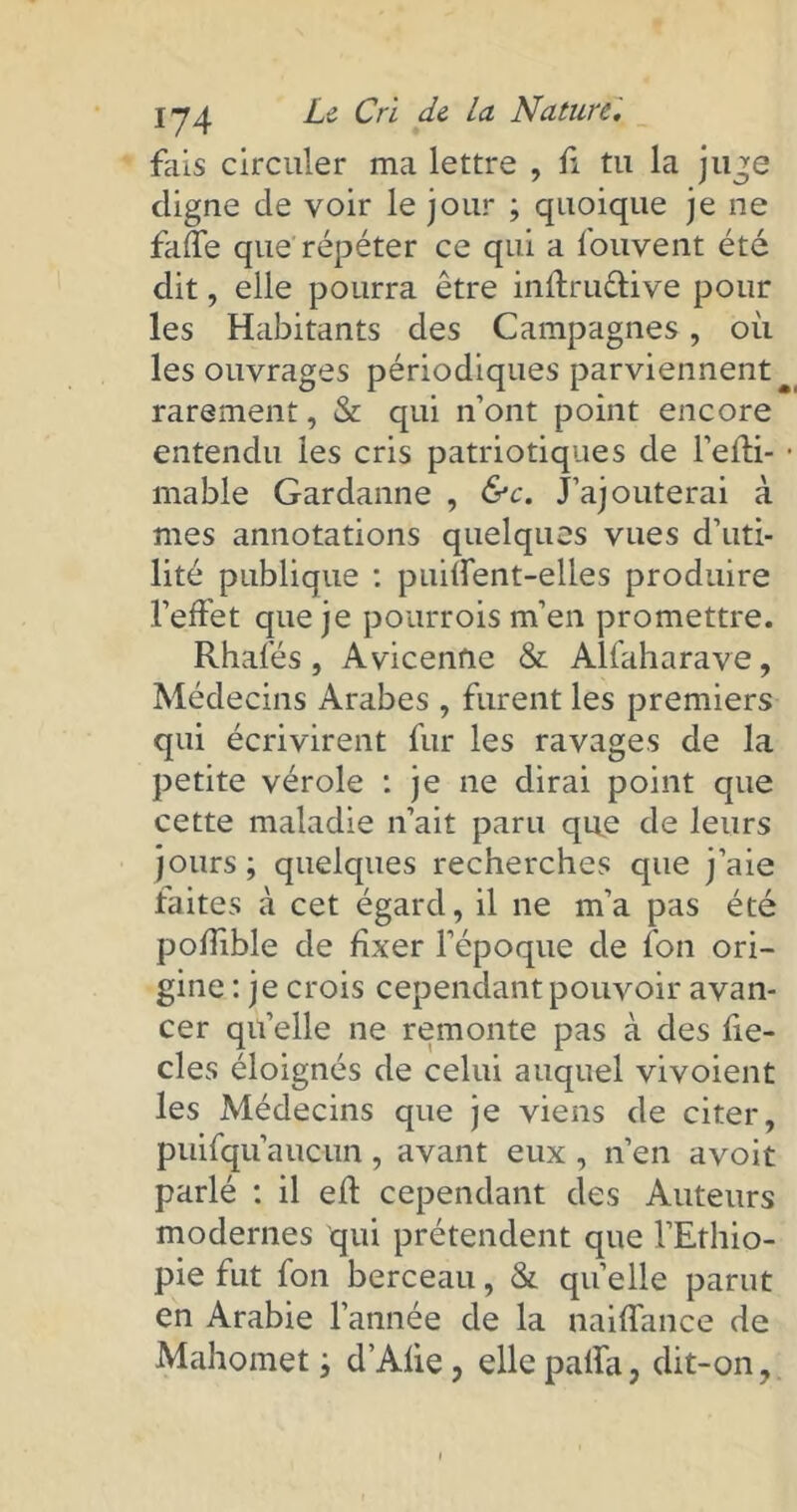 fais circuler ma lettre , fi tu la juge digne de voir le jour ; quoique je ne fade que répéter ce qui a fouvent été dit, elle pourra être inffru&ive pour les Habitants des Campagnes, où les ouvrages périodiques parviennent rarement, & qui n’ont point encore entendu les cris patriotiques de l’effi- mable Gardanne , &c. J’ajouterai à mes annotations quelques vues d’uti- lité publique : puilfent-elles produire l’effet que je pourroism’en promettre. Rhalés , Avicenne & Allah ara ve, Médecins Arabes , furent les premiers qui écrivirent fur les ravages de la petite vérole : je ne dirai point que cette maladie n’ait paru que de leurs jours; quelques recherches que j’aie faites à cet égard, il ne m’a pas été poffible de fixer l’époque de fon ori- gine : je crois cependant pouvoir avan- cer qu’elle ne remonte pas à des fie- cles éloignés de celui auquel vivoient les Médecins que je viens de citer, puifqu’auciin, avant eux , n’en avoit parlé : il eft cependant des Auteurs modernes qui prétendent que l’Ethio- pie fut fon berceau, & quelle parut en Arabie l’année de la naiffance de Mahomet ; d’Alie, ellepaffa, dit-on.