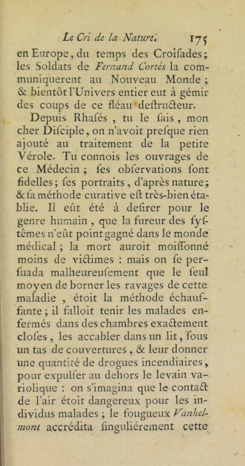 en Europe, du temps des Croifades ; les Soldats de Fernand Cortès la com- muniquèrent au Nouveau Monde ; & bientôt l’Univers entier eut à gémir des coups de ce fléau deftructeur. Depuis Rhafés , tu le fais , mon cher Difciple, on n’avoit prefque rien ajouté au traitement de la petite Vérole. Tu connois les ouvrages de ce Médecin ; fes obfervations font fidelles; fes portraits, d’après nature; & fa méthode curative eft très-bien éta- blie. Il eût été à defirer pour le genre humain , que la fureur des fyf têmes n’eût point gagné dans le monde médical ; la mort auroit moiffonné moins de victimes : mais on fe per- fuada malheureufement que le feul moyen de borner les ravages de cette maladie , étoit la méthode échauf- fante ; il falloit tenir les malades en- fermés dans des chambres exactement clofes , les accabler dans un lit, fous lin tas de couvertures , & leur donner une quantité de drogues incendiaires, pour expulfer au dehors le levain va- riolique : on s’imagina que le contaél de l’air étoit dangereux pour les in- dividus malades ; le fougueux Vanhel- mont accrédita finguliérement cette